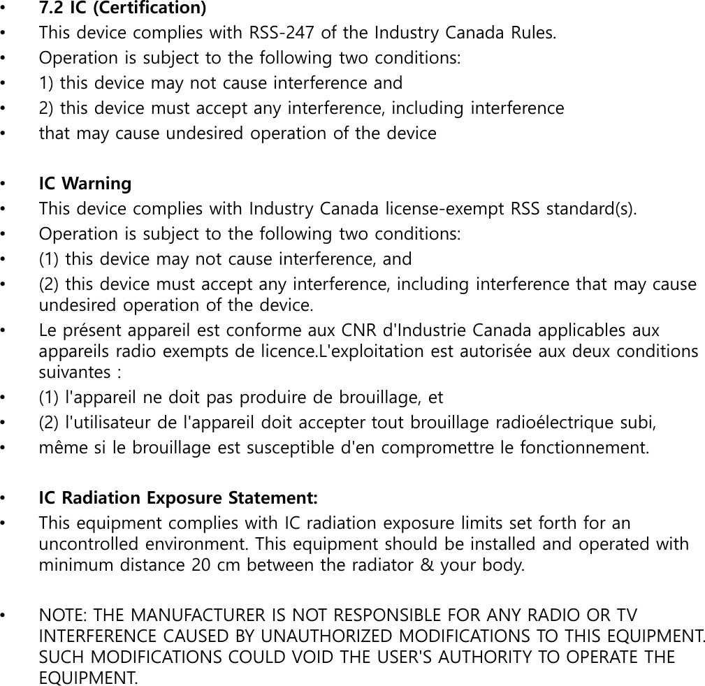 •7.2 IC (Certification)•This device complies with RSS-247 of the Industry Canada Rules.•Operation is subject to the following two conditions:•1) this device may not cause interference and•2) this device must accept any interference, including interference•that may cause undesired operation of the device•IC Warning•This device complies with Industry Canada license-exempt RSS standard(s).•Operation is subject to the following two conditions:•(1) this device may not cause interference, and•(2) this device must accept any interference, including interference that may cause undesired operation of the device.•Le présent appareil est conforme aux CNR d&apos;Industrie Canada applicables aux appareils radio exempts de licence.L&apos;exploitation est autorisée aux deux conditions suivantes :•(1) l&apos;appareil ne doit pas produire de brouillage, et•(2) l&apos;utilisateur de l&apos;appareil doit accepter tout brouillage radioélectrique subi,•même si le brouillage est susceptible d&apos;en compromettre le fonctionnement.•IC Radiation Exposure Statement:•This equipment complies with IC radiation exposure limits set forth for an uncontrolled environment. This equipment should be installed and operated with minimum distance 20 cm between the radiator &amp; your body.•NOTE: THE MANUFACTURER IS NOT RESPONSIBLE FOR ANY RADIO OR TV INTERFERENCE CAUSED BY UNAUTHORIZED MODIFICATIONS TO THIS EQUIPMENT. SUCH MODIFICATIONS COULD VOID THE USER&apos;S AUTHORITY TO OPERATE THE EQUIPMENT.