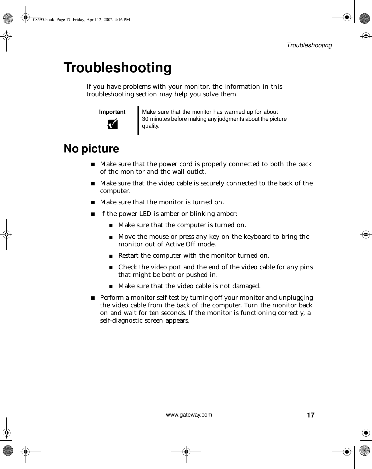 17Troubleshootingwww.gateway.comTroubleshootingIf you have problems with your monitor, the information in this troubleshooting section may help you solve them.No picture■Make sure that the power cord is properly connected to both the back of the monitor and the wall outlet.■Make sure that the video cable is securely connected to the back of the computer.■Make sure that the monitor is turned on.■If the power LED is amber or blinking amber:■Make sure that the computer is turned on.■Move the mouse or press any key on the keyboard to bring the monitor out of Active Off mode.■Restart the computer with the monitor turned on.■Check the video port and the end of the video cable for any pins that might be bent or pushed in.■Make sure that the video cable is not damaged.■Perform a monitor self-test by turning off your monitor and unplugging the video cable from the back of the computer. Turn the monitor back on and wait for ten seconds. If the monitor is functioning correctly, a self-diagnostic screen appears.Important Make sure that the monitor has warmed up for about 30 minutes before making any judgments about the picture quality.08595.book  Page 17  Friday, April 12, 2002  4:16 PM