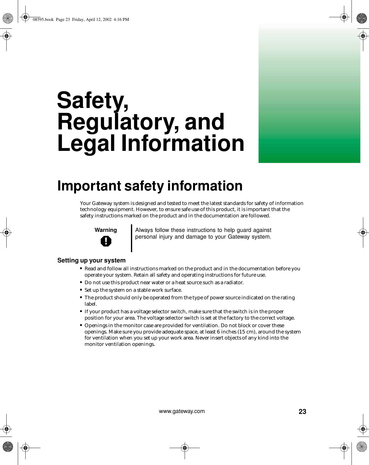 23www.gateway.comSafety, Regulatory, and Legal InformationImportant safety informationYour Gateway system is designed and tested to meet the latest standards for safety of information technology equipment. However, to ensure safe use of this product, it is important that the safety instructions marked on the product and in the documentation are followed.Setting up your system■Read and follow all instructions marked on the product and in the documentation before you operate your system. Retain all safety and operating instructions for future use.■Do not use this product near water or a heat source such as a radiator.■Set up the system on a stable work surface.■The product should only be operated from the type of power source indicated on the rating label.■If your product has a voltage selector switch, make sure that the switch is in the proper position for your area. The voltage selector switch is set at the factory to the correct voltage.■Openings in the monitor case are provided for ventilation. Do not block or cover these openings. Make sure you provide adequate space, at least 6 inches (15 cm), around the system for ventilation when you set up your work area. Never insert objects of any kind into the monitor ventilation openings.Warning Always follow these instructions to help guard against personal injury and damage to your Gateway system.08595.book  Page 23  Friday, April 12, 2002  4:16 PM