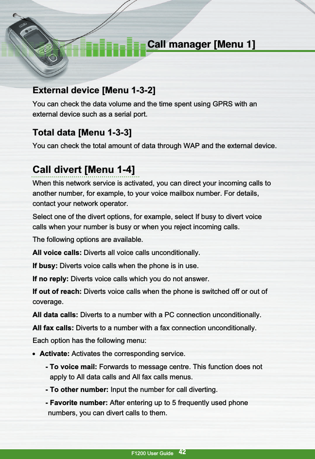 F1200 User Guide42Call manager [Menu 1]External device [Menu 1-3-2]You can check the data volume and the time spent using GPRS with anexternal device such as a serial port.Total data [Menu 1-3-3]You can check the total amount of data through WAP and the external device. Call divert [Menu 1-4]When this network service is activated, you can direct your incoming calls toanother number, for example, to your voice mailbox number. For details,contact your network operator.Select one of the divert options, for example, select If busy to divert voicecalls when your number is busy or when you reject incoming calls.The following options are available.All voice calls: Diverts all voice calls unconditionally.If busy: Diverts voice calls when the phone is in use.If no reply: Diverts voice calls which you do not answer.If out of reach: Diverts voice calls when the phone is switched off or out ofcoverage.All data calls: Diverts to a number with a PC connection unconditionally.All fax calls: Diverts to a number with a fax connection unconditionally.Each option has the following menu:●  Activate: Activates the corresponding service.- To voice mail: Forwards to message centre. This function does notapply to All data calls and All fax calls menus.- To other number: Input the number for call diverting.-Favorite number: After entering up to 5 frequently used phonenumbers, you can divert calls to them.
