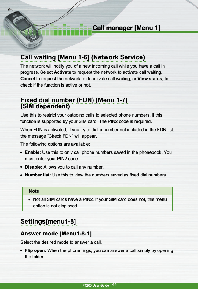 F1200 User Guide44Call manager [Menu 1]Call waiting [Menu 1-6] (Network Service)The network will notify you of a new incoming call while you have a call inprogress. Select Activate to request the network to activate call waiting,Cancel to request the network to deactivate call waiting, or View status, tocheck if the function is active or not.Fixed dial number (FDN) [Menu 1-7] (SIM dependent)Use this to restrict your outgoing calls to selected phone numbers, if thisfunction is supported by your SIM card. The PIN2 code is required.When FDN is activated, if you try to dial a number not included in the FDN list,the message “Check FDN” will appear.The following options are available:●  Enable: Use this to only call phone numbers saved in the phonebook. Youmust enter your PIN2 code.●  Disable: Allows you to call any number.●  Number list: Use this to view the numbers saved as fixed dial numbers.Settings[menu1-8]Answer mode [Menu1-8-1]Select the desired mode to answer a call.●  Flip open: When the phone rings, you can answer a call simply by openingthe folder.Note●  Not all SIM cards have a PIN2. If your SIM card does not, this menuoption is not displayed.