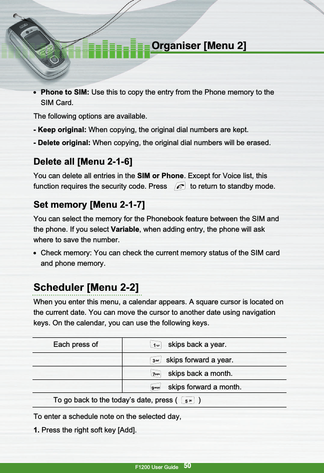 F1200 User Guide50Organiser [Menu 2]●  Phone to SIM: Use this to copy the entry from the Phone memory to theSIM Card.The following options are available.- Keep original: When copying, the original dial numbers are kept.- Delete original: When copying, the original dial numbers will be erased.Delete all [Menu 2-1-6]You can delete all entries in the SIM or Phone. Except for Voice list, thisfunction requires the security code. Press  to return to standby mode.Set memory [Menu 2-1-7]You can select the memory for the Phonebook feature between the SIM andthe phone. If you select Variable, when adding entry, the phone will askwhere to save the number.●  Check memory: You can check the current memory status of the SIM cardand phone memory.Scheduler [Menu 2-2]When you enter this menu, a calendar appears. A square cursor is located onthe current date. You can move the cursor to another date using navigationkeys. On the calendar, you can use the following keys.To enter a schedule note on the selected day,1. Press the right soft key [Add].Each press of  skips back a year.skips forward a year.skips back a month.skips forward a month.To go back to the today’s date, press ( )jkl5wxyz9pqrs73def1