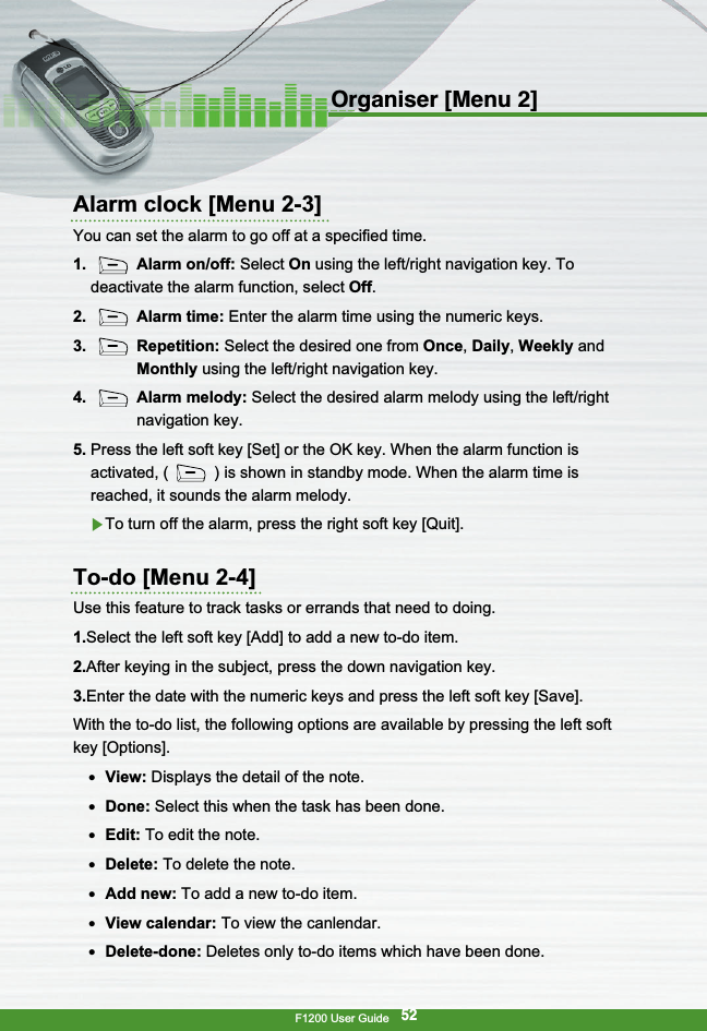 F1200 User Guide52Organiser [Menu 2]Alarm clock [Menu 2-3]You can set the alarm to go off at a specified time.1. Alarm on/off: Select On using the left/right navigation key. Todeactivate the alarm function, select Off.2. Alarm time: Enter the alarm time using the numeric keys.3. Repetition: Select the desired one from Once,Daily,Weekly andMonthly using the left/right navigation key.4. Alarm melody: Select the desired alarm melody using the left/rightnavigation key.5. Press the left soft key [Set] or the OK key. When the alarm function isactivated, ( ) is shown in standby mode. When the alarm time isreached, it sounds the alarm melody.▶To turn off the alarm, press the right soft key [Quit].To-do [Menu 2-4]Use this feature to track tasks or errands that need to doing.1.Select the left soft key [Add] to add a new to-do item.2.After keying in the subject, press the down navigation key.3.Enter the date with the numeric keys and press the left soft key [Save].With the to-do list, the following options are available by pressing the left softkey [Options].●  View: Displays the detail of the note.●  Done: Select this when the task has been done.●  Edit: To edit the note.●  Delete: To delete the note.●  Add new: To add a new to-do item.●  View calendar: To view the canlendar.●  Delete-done: Deletes only to-do items which have been done.