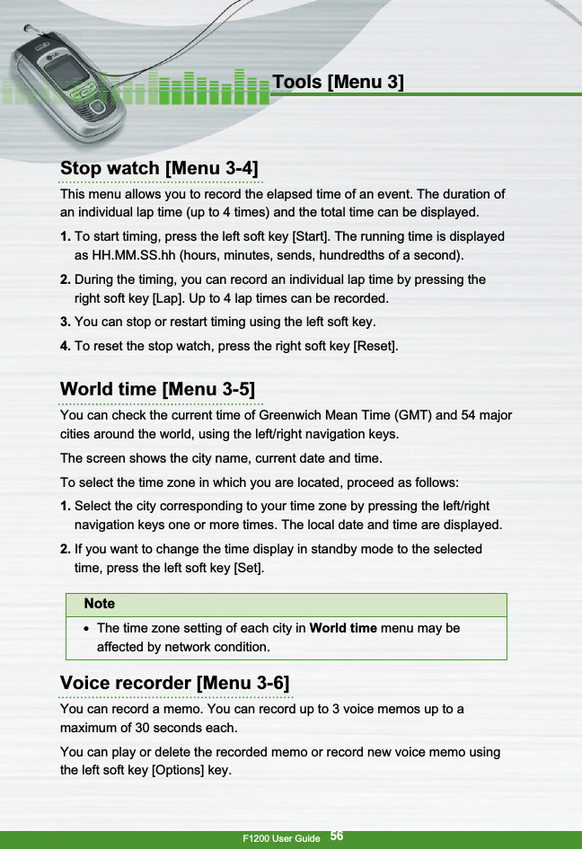 F1200 User Guide56Tools [Menu 3]Stop watch [Menu 3-4]This menu allows you to record the elapsed time of an event. The duration ofan individual lap time (up to 4 times) and the total time can be displayed.1. To start timing, press the left soft key [Start]. The running time is displayedas HH.MM.SS.hh (hours, minutes, sends, hundredths of a second).2. During the timing, you can record an individual lap time by pressing theright soft key [Lap]. Up to 4 lap times can be recorded.3. You can stop or restart timing using the left soft key.4. To reset the stop watch, press the right soft key [Reset].World time [Menu 3-5]You can check the current time of Greenwich Mean Time (GMT) and 54 majorcities around the world, using the left/right navigation keys.The screen shows the city name, current date and time.To select the time zone in which you are located, proceed as follows:1. Select the city corresponding to your time zone by pressing the left/rightnavigation keys one or more times. The local date and time are displayed.2. If you want to change the time display in standby mode to the selectedtime, press the left soft key [Set].Voice recorder [Menu 3-6]You can record a memo. You can record up to 3 voice memos up to amaximum of 30 seconds each.You can play or delete the recorded memo or record new voice memo usingthe left soft key [Options] key.Note●  The time zone setting of each city in World time menu may beaffected by network condition.