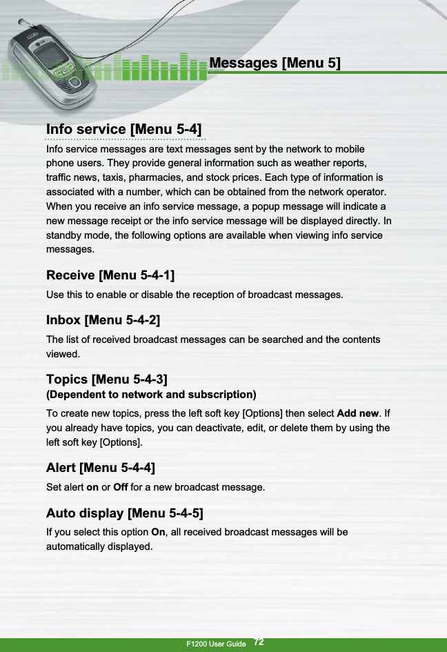 F1200 User Guide72Messages [Menu 5]Info service [Menu 5-4]Info service messages are text messages sent by the network to mobilephone users. They provide general information such as weather reports,traffic news, taxis, pharmacies, and stock prices. Each type of information isassociated with a number, which can be obtained from the network operator.When you receive an info service message, a popup message will indicate anew message receipt or the info service message will be displayed directly. Instandby mode, the following options are available when viewing info servicemessages.Receive [Menu 5-4-1]Use this to enable or disable the reception of broadcast messages.Inbox [Menu 5-4-2]The list of received broadcast messages can be searched and the contentsviewed.Topics [Menu 5-4-3](Dependent to network and subscription)To create new topics, press the left soft key [Options] then select Add new. Ifyou already have topics, you can deactivate, edit, or delete them by using theleft soft key [Options].Alert [Menu 5-4-4]Set alert on or Off for a new broadcast message.Auto display [Menu 5-4-5]If you select this option On, all received broadcast messages will beautomatically displayed.