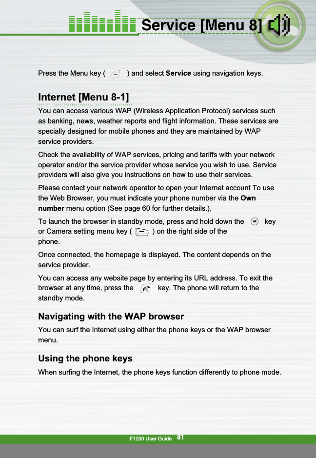 F1200 User Guide81Service [Menu 8]Press the Menu key ( ) and select Service using navigation keys.Internet [Menu 8-1]You can access various WAP (Wireless Application Protocol) services suchas banking, news, weather reports and flight information. These services arespecially designed for mobile phones and they are maintained by WAPservice providers.Check the availability of WAP services, pricing and tariffs with your networkoperator and/or the service provider whose service you wish to use. Serviceproviders will also give you instructions on how to use their services.Please contact your network operator to open your Internet account To usethe Web Browser, you must indicate your phone number via the Ownnumber menu option (See page 60 for further details.).To launch the browser in standby mode, press and hold down the keyor Camera setting menu key ( ) on the right side of thephone.Once connected, the homepage is displayed. The content depends on theservice provider.You can access any website page by entering its URL address. To exit thebrowser at any time, press the  key. The phone will return to thestandby mode.Navigating with the WAP browserYou can surf the Internet using either the phone keys or the WAP browsermenu.Using the phone keysWhen surfing the Internet, the phone keys function differently to phone mode.OKOK