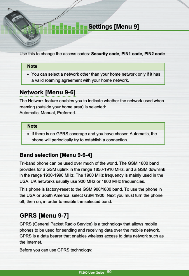 F1200 User Guide90Settings [Menu 9]Use this to change the access codes: Security code,PIN1 code, PIN2 codeNetwork [Menu 9-6]The Network feature enables you to indicate whether the network used whenroaming (outside your home area) is selected:Automatic, Manual, Preferred.Band selection [Menu 9-6-4]Tri-band phone can be used over much of the world. The GSM 1800 bandprovides for a GSM uplink in the range 1850-1910 MHz, and a GSM downlinkin the range 1930-1990 MHz. The 1900 MHz frequency is mainly used in theUSA. UK networks usually use 900 MHz or 1800 MHz frequencies.This phone is factory-reset to the GSM 900/1800 band. To use the phone inthe USA or South America, select GSM 1900. Next you must turn the phoneoff, then on, in order to enable the selected band.GPRS [Menu 9-7]GPRS (General Packet Radio Service) is a technology that allows mobilephones to be used for sending and receiving data over the mobile network.GPRS is a data bearer that enables wireless access to data network such asthe Internet.Before you can use GPRS technology:Note●  You can select a network other than your home network only if it hasa valid roaming agreement with your home network.Note●  If there is no GPRS coverage and you have chosen Automatic, thephone will periodically try to establish a connection.