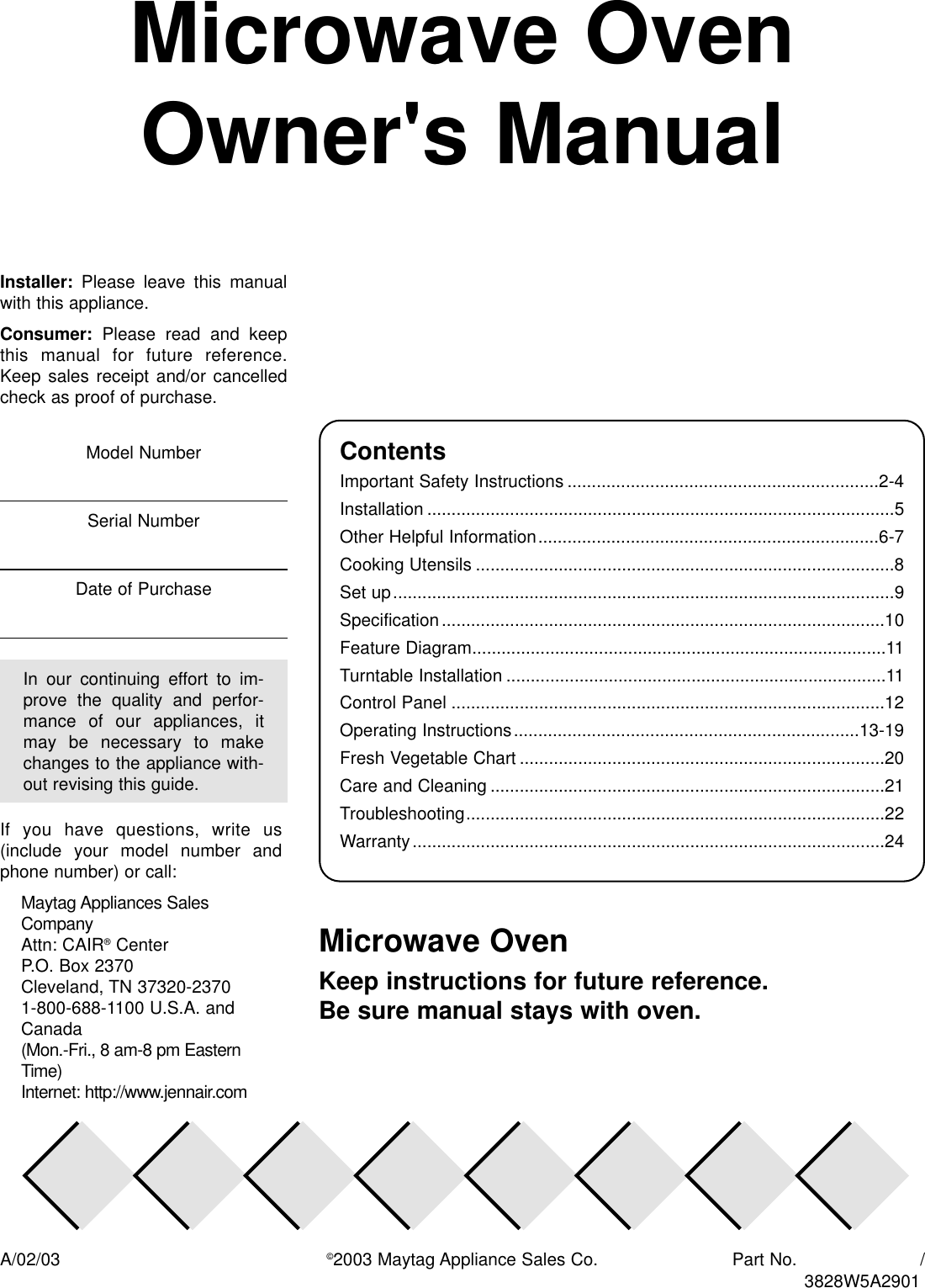 Microwave OvenOwner&apos;s ManualMicrowave OvenKeep instructions for future reference. Be sure manual stays with oven.ContentsImportant Safety Instructions ................................................................2-4Installation ................................................................................................5Other Helpful Information......................................................................6-7Cooking Utensils ......................................................................................8Set up.......................................................................................................9Specification...........................................................................................10Feature Diagram.....................................................................................11Turntable Installation ..............................................................................11Control Panel .........................................................................................12Operating Instructions.......................................................................13-19Fresh Vegetable Chart ...........................................................................20Care and Cleaning .................................................................................21Troubleshooting......................................................................................22Warranty.................................................................................................24A/02/03 ©2003 Maytag Appliance Sales Co. Part No.                       /Installer: Please  leave  this  manualwith this appliance.Consumer: Please  read  and  keepthis  manual  for  future  reference.Keep sales receipt  and/or  cancelledcheck as proof of purchase.If  you  have  questions,  write  us(include  your  model  number  andphone number) or call:Maytag Appliances SalesCompanyAttn: CAIR®CenterP.O. Box 2370Cleveland, TN 37320-23701-800-688-1100 U.S.A. andCanada(Mon.-Fri., 8 am-8 pm EasternTime)Internet: http://www.jennair.comIn  our  continuing  effort  to  im-prove  the  quality  and  perfor-mance  of  our  appliances,  itmay  be  necessary  to  makechanges to the appliance with-out revising this guide.Model NumberSerial NumberDate of Purchase3828W5A2901