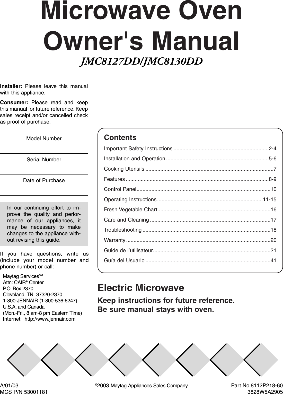 Microwave OvenOwner&apos;s ManualElectric MicrowaveKeep instructions for future reference.Be sure manual stays with oven.ContentsImportant Safety Instructions ................................................................2-4Installation and Operation .....................................................................5-6Cooking Utensils ......................................................................................7Features ................................................................................................8-9Control Panel..........................................................................................10Operating Instructions.......................................................................11-15Fresh Vegetable Chart............................................................................16Care and Cleaning .................................................................................17Troubleshooting ......................................................................................18Warranty .................................................................................................20Guide de l’utilisateur...............................................................................21Guía del Usuario ....................................................................................41A/01/03 ©2003 Maytag Appliances Sales Company  Part No.8112P218-60MCS P/N 53001181 3828W5A2905Installer: Please leave this manualwith this appliance.Consumer: Please read and keepthis manual for future reference. Keepsales receipt and/or cancelled checkas proof of purchase.In our continuing effort to im-prove the quality and perfor-mance of our appliances, itmay be necessary to makechanges to the appliance with-out revising this guide.Model NumberSerial NumberDate of PurchaseIf you have questions, write us(include your model number andphone number) or call:Maytag ServicesSMAttn: CAIR®CenterP. O. Box 2370Cleveland, TN  37320-23701-800-JENNAIR (1-800-536-6247)U.S.A. and Canada(Mon.-Fri., 8 am-8 pm Eastern Time)Internet: http://www.jennair.comJMC8127DD/JMC8130DD