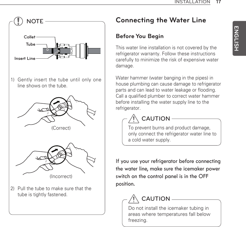 17INSTALLATIONENGLISH NOTE1)  Gently insert the tube until only one line shows on the tube.   (Correct)  (Incorrect)2)  Pull the tube to make sure that the tube is tightly fastened. ColletTube Insert LineConnecting the Water LineBefore You BeginThis water line installation is not covered by the refrigerator warranty. Follow these instructions carefully to minimize the risk of expensive water damage.Water hammer (water banging in the pipes) in house plumbing can cause damage to refrigerator parts and can lead to water leakage or flooding. Call a qualified plumber to correct water hammer before installing the water supply line to the refrigerator.If you use your refrigerator before connecting the water line, make sure the icemaker power switch on the control panel is in the OFF position. CAUTIONDo not install the icemaker tubing in areas where temperatures fall below freezing. CAUTIONTo prevent burns and product damage, only connect the refrigerator water line to a cold water supply.