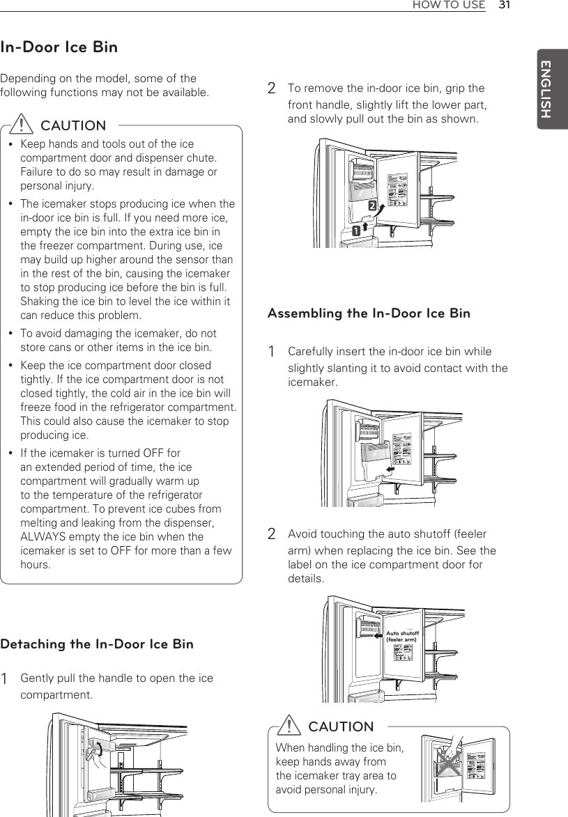 31HOW TO USEENGLISH  CAUTIONWhen handling the ice bin, keep hands away from the icemaker tray area to avoid personal injury.In-Door Ice BinDepending on the model, some of the following functions may not be available. Detaching the In-Door Ice Bin1  Gently pull the handle to open the ice compartment. 2  To remove the in-door ice bin, grip the  front handle, slightly lift the lower part,  and slowly pull out the bin as shown. Assembling the In-Door Ice Bin1 Carefully insert the in-door ice bin while slightly slanting it to avoid contact with the icemaker. 2 Avoid touching the auto shutoff (feeler arm) when replacing the ice bin. See the label on the ice compartment door for details.   CAUTIONKeep hands and tools out of the ice  ycompartment door and dispenser chute. Failure to do so may result in damage or personal injury.The icemaker stops producing ice when the  yin-door ice bin is full. If you need more ice, empty the ice bin into the extra ice bin in the freezer compartment. During use, ice may build up higher around the sensor than in the rest of the bin, causing the icemaker to stop producing ice before the bin is full. Shaking the ice bin to level the ice within it can reduce this problem.To avoid damaging the icemaker, do not  ystore cans or other items in the ice bin.Keep the ice compartment door closed  ytightly. If the ice compartment door is not closed tightly, the cold air in the ice bin will freeze food in the refrigerator compartment. This could also cause the icemaker to stop producing ice.If the icemaker is turned OFF for  yan extended period of time, the ice compartment will gradually warm up to the temperature of the refrigerator compartment. To prevent ice cubes from melting and leaking from the dispenser, ALWAYS empty the ice bin when the icemaker is set to OFF for more than a few hours.Auto shutoff (feeler arm)