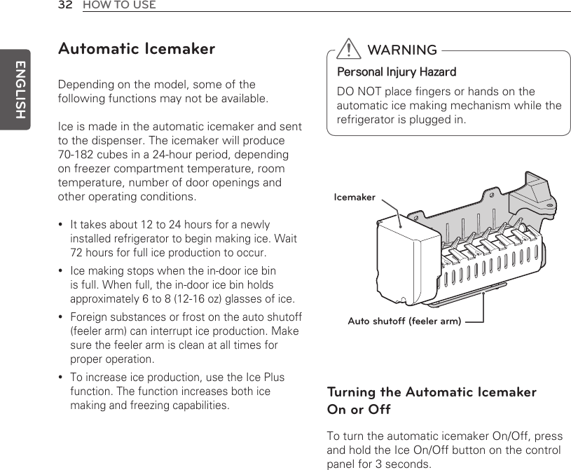 32 HOW TO USEENGLISHAutomatic IcemakerDepending on the model, some of the following functions may not be available.Ice is made in the automatic icemaker and sent to the dispenser. The icemaker will produce 70-182 cubes in a 24-hour period, depending on freezer compartment temperature, room temperature, number of door openings and other operating conditions.It takes about 12 to 24 hours for a newly  yinstalled refrigerator to begin making ice. Wait 72 hours for full ice production to occur.Ice making stops when the in-door ice bin  yis full. When full, the in-door ice bin holds approximately 6 to 8 (12-16 oz) glasses of ice.Foreign substances or frost on the auto shutoff  y(feeler arm) can interrupt ice production. Make sure the feeler arm is clean at all times for proper operation. To increase ice production, use the Ice Plus  yfunction. The function increases both ice making and freezing capabilities. Auto shutoff (feeler arm)IcemakerTurning the Automatic Icemaker  On or Off To turn the automatic icemaker On/Off, press and hold the Ice On/Off button on the control panel for 3 seconds.  WARNINGPersonal Injury HazardDO NOT place fingers or hands on the automatic ice making mechanism while the refrigerator is plugged in.