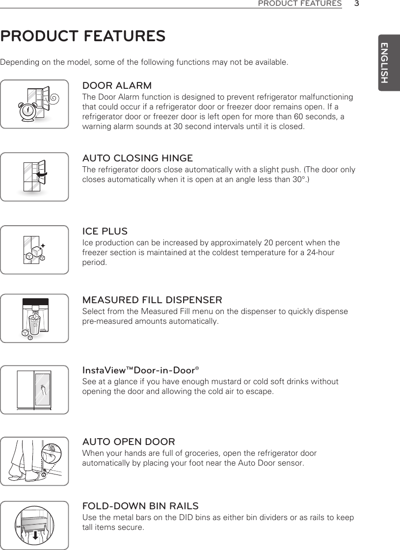 3PRODUCT FEATURESENGLISHPRODUCT FEATURESDepending on the model, some of the following functions may not be available.DOOR ALARMThe Door Alarm function is designed to prevent refrigerator malfunctioning that could occur if a refrigerator door or freezer door remains open. If a refrigerator door or freezer door is left open for more than 60 seconds, a warning alarm sounds at 30 second intervals until it is closed. ICE PLUSIce production can be increased by approximately 20 percent when the freezer section is maintained at the coldest temperature for a 24-hour period. AUTO CLOSING HINGEThe refrigerator doors close automatically with a slight push. (The door only closes automatically when it is open at an angle less than 30°.)MEASURED FILL DISPENSERSelect from the Measured Fill menu on the dispenser to quickly dispense pre-measured amounts automatically.InstaView™Door-in-Door®See at a glance if you have enough mustard or cold soft drinks without opening the door and allowing the cold air to escape.AUTO OPEN DOORWhen your hands are full of groceries, open the refrigerator door automatically by placing your foot near the Auto Door sensor.FOLD-DOWN BIN RAILSUse the metal bars on the DID bins as either bin dividers or as rails to keep tall items secure.