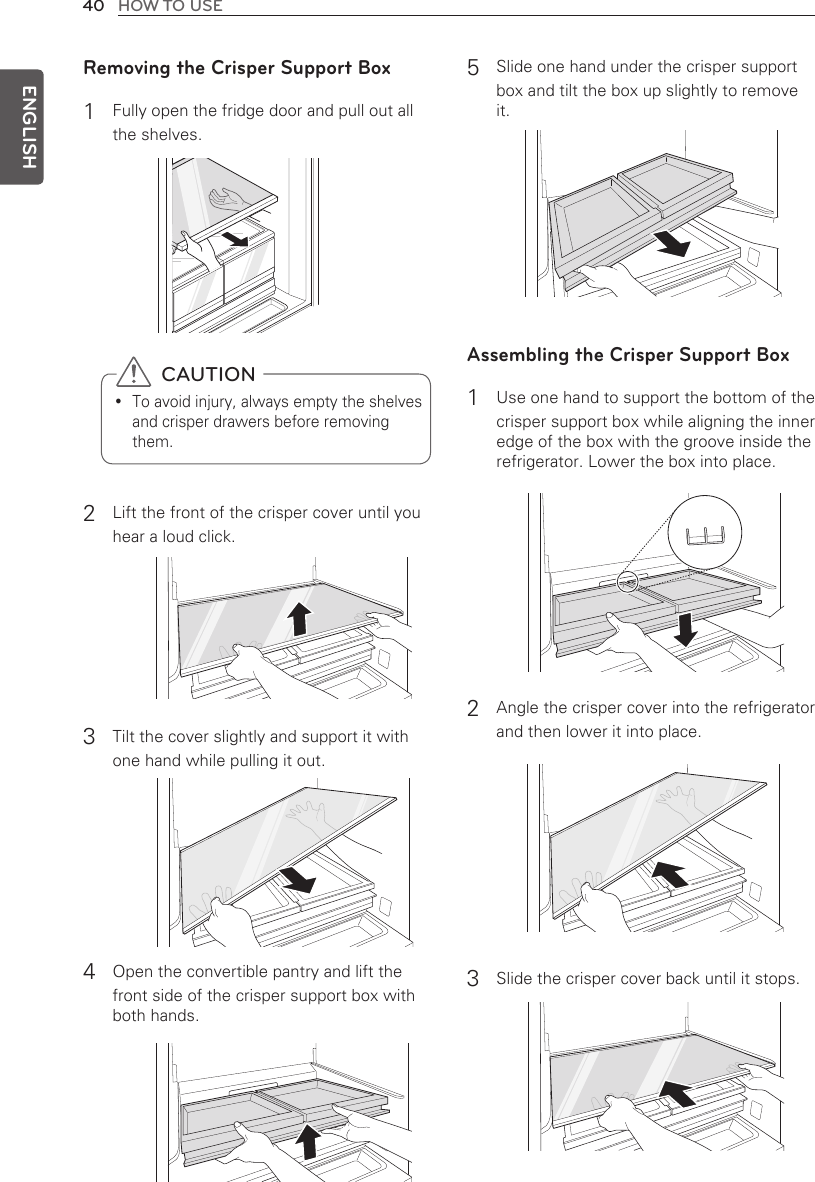 40 HOW TO USEENGLISHRemoving the Crisper Support Box1 Fully open the fridge door and pull out all the shelves.2 Lift the front of the crisper cover until you hear a loud click.3 Tilt the cover slightly and support it with one hand while pulling it out.4 Open the convertible pantry and lift the front side of the crisper support box with both hands.Assembling the Crisper Support Box1 Use one hand to support the bottom of the crisper support box while aligning the inner edge of the box with the groove inside the refrigerator. Lower the box into place.2 Angle the crisper cover into the refrigerator and then lower it into place.3 Slide the crisper cover back until it stops.5 Slide one hand under the crisper support box and tilt the box up slightly to remove it.  CAUTIONTo avoid injury, always empty the shelves  yand crisper drawers before removing them.