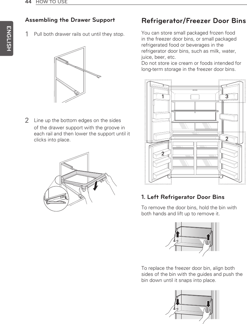 44 HOW TO USEENGLISHAssembling the Drawer Support1 Pull both drawer rails out until they stop.2 Line up the bottom edges on the sides of the drawer support with the groove in each rail and then lower the support until it clicks into place.Refrigerator/Freezer Door BinsYou can store small packaged frozen food in the freezer door bins, or small packaged refrigerated food or beverages in the refrigerator door bins, such as milk, water, juice, beer, etc.Do not store ice cream or foods intended for long-term storage in the freezer door bins.1. Left Refrigerator Door BinsTo remove the door bins, hold the bin with both hands and lift up to remove it.To replace the freezer door bin, align both sides of the bin with the guides and push the bin down until it snaps into place.1 322
