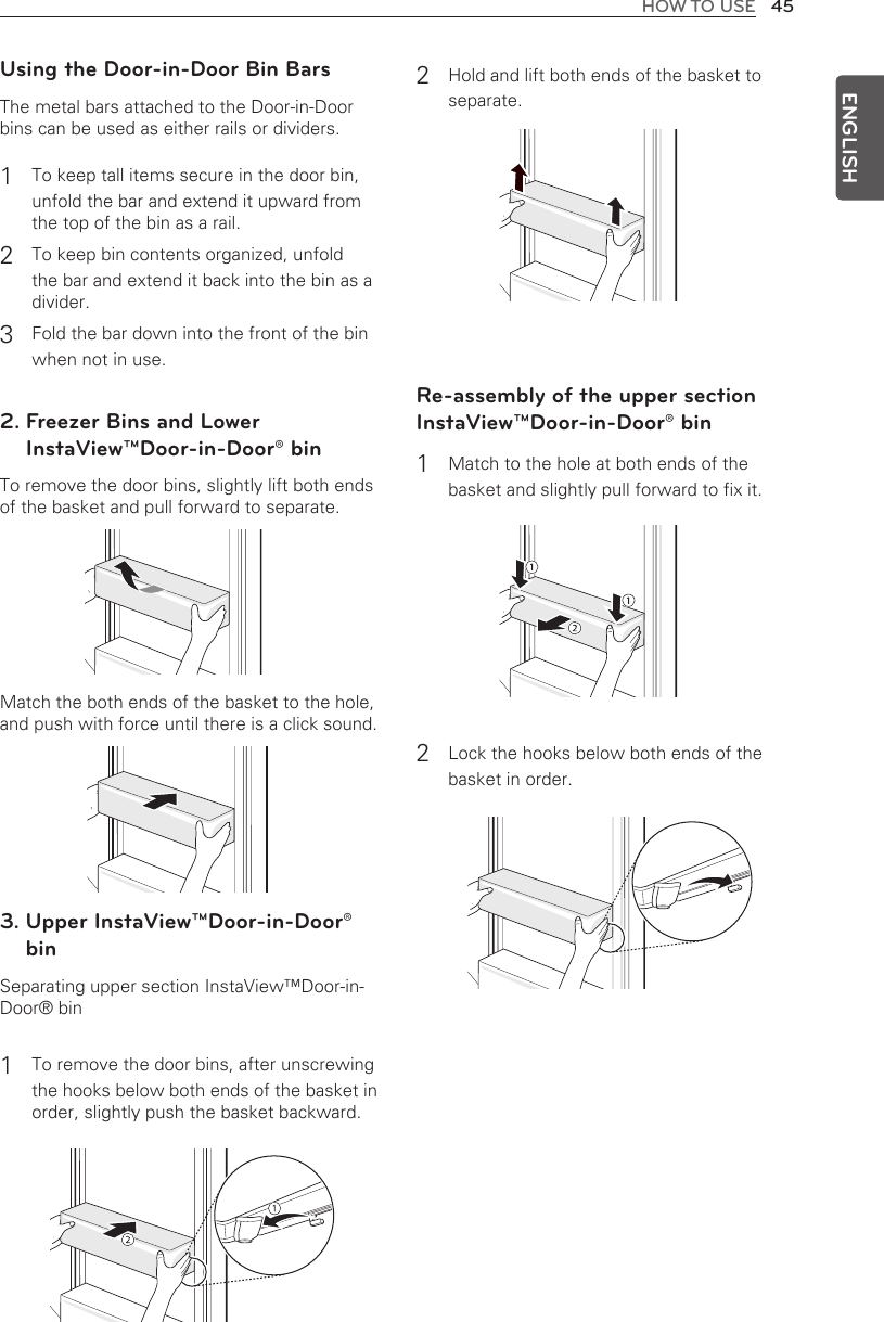 45HOW TO USEENGLISHUsing the Door-in-Door Bin BarsThe metal bars attached to the Door-in-Door bins can be used as either rails or dividers.1 To keep tall items secure in the door bin, unfold the bar and extend it upward from the top of the bin as a rail.2 To keep bin contents organized, unfold the bar and extend it back into the bin as a divider.3 Fold the bar down into the front of the bin when not in use.2.  Freezer Bins and Lower InstaView™Door-in-Door® binTo remove the door bins, slightly lift both ends of the basket and pull forward to separate.Match the both ends of the basket to the hole, and push with force until there is a click sound.3.  Upper InstaView™Door-in-Door® binSeparating upper section InstaView™Door-in-Door® bin1 To remove the door bins, after unscrewing the hooks below both ends of the basket in order, slightly push the basket backward.2 Hold and lift both ends of the basket to separate.Re-assembly of the upper section InstaView™Door-in-Door® bin1 Match to the hole at both ends of the basket and slightly pull forward to fix it.2 Lock the hooks below both ends of the basket in order.