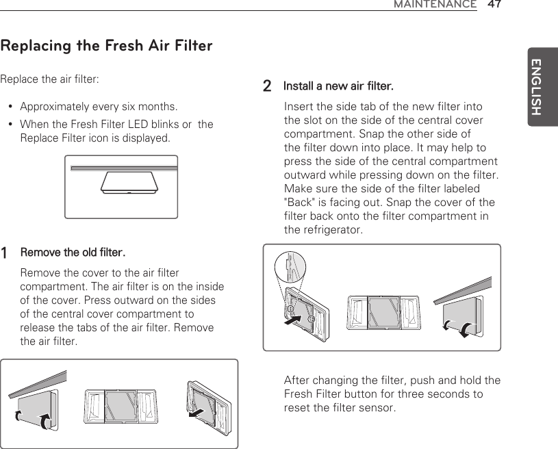 47MAINTENANCEENGLISH2 Install a new air filter.   Insert the side tab of the new filter into the slot on the side of the central cover compartment. Snap the other side of the filter down into place. It may help to press the side of the central compartment outward while pressing down on the filter. Make sure the side of the filter labeled &quot;Back&quot; is facing out. Snap the cover of the filter back onto the filter compartment in the refrigerator.   After changing the filter, push and hold the Fresh Filter button for three seconds to reset the filter sensor.KCABKCABReplacing the Fresh Air FilterReplace the air filter:Approximately every six months. yWhen the Fresh Filter LED blinks or  the  yReplace Filter icon is displayed. 1  Remove the old filter. Remove the cover to the air filter compartment. The air filter is on the inside of the cover. Press outward on the sides of the central cover compartment to release the tabs of the air filter. Remove the air filter. 