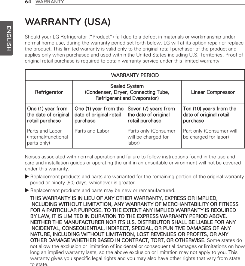 64 WARRANTYENGLISHShould your LG Refrigerator (“Product”) fail due to a defect in materials or workmanship under normal home use, during the warranty period set forth below, LG will at its option repair or replace the product. This limited warranty is valid only to the original retail purchaser of the product and applies only when purchased and used within the United States including U.S. Territories. Proof of original retail purchase is required to obtain warranty service under this limited warranty.Noises associated with normal operation and failure to follow instructions found in the use and care and installation guides or operating the unit in an unsuitable environment will not be covered under this warranty. Replacement products and parts are warranted for the remaining portion of the original warranty period or ninety (90) days, whichever is greater. Replacement products and parts may be new or remanufactured. THIS WARRANTY IS IN LIEU OF ANY OTHER WARRANTY, EXPRESS OR IMPLIED, INCLUDING WITHOUT LIMITATION, ANY WARRANTY OF MERCHANTABILITY OR FITNESS FOR A PARTICULAR PURPOSE. TO THE EXTENT ANY IMPLIED WARRANTY IS REQUIRED BY LAW, IT IS LIMITED IN DURATION TO THE EXPRESS WARRANTY PERIOD ABOVE. NEITHER THE MANUFACTURER NOR ITS U.S. DISTRIBUTOR SHALL BE LIABLE FOR ANY INCIDENTAL, CONSEQUENTIAL, INDIRECT, SPECIAL, OR PUNITIVE DAMAGES OF ANY NATURE, INCLUDING WITHOUT LIMITATION, LOST REVENUES OR PROFITS, OR ANY OTHER DAMAGE WHETHER BASED IN CONTRACT, TORT, OR OTHERWISE. Some states do not allow the exclusion or limitation of incidental or consequential damages or limitations on how long an implied warranty lasts, so the above exclusion or limitation may not apply to you. This warranty gives you specific legal rights and you may also have other rights that vary from state to state.WARRANTY (USA)WARRANTY PERIODRefrigeratorSealed System  (Condenser, Dryer, Connecting Tube, Refrigerant and Evaporator)Linear CompressorOne (1) year from the date of original retail purchaseOne (1) year from the date of original retail purchaseSeven (7) years from the date of original retail purchaseTen (10) years from the date of original retail purchaseParts and Labor (internal/functional parts only)Parts and Labor Parts only (Consumer will be charged for labor)Part only (Consumer will be charged for labor)