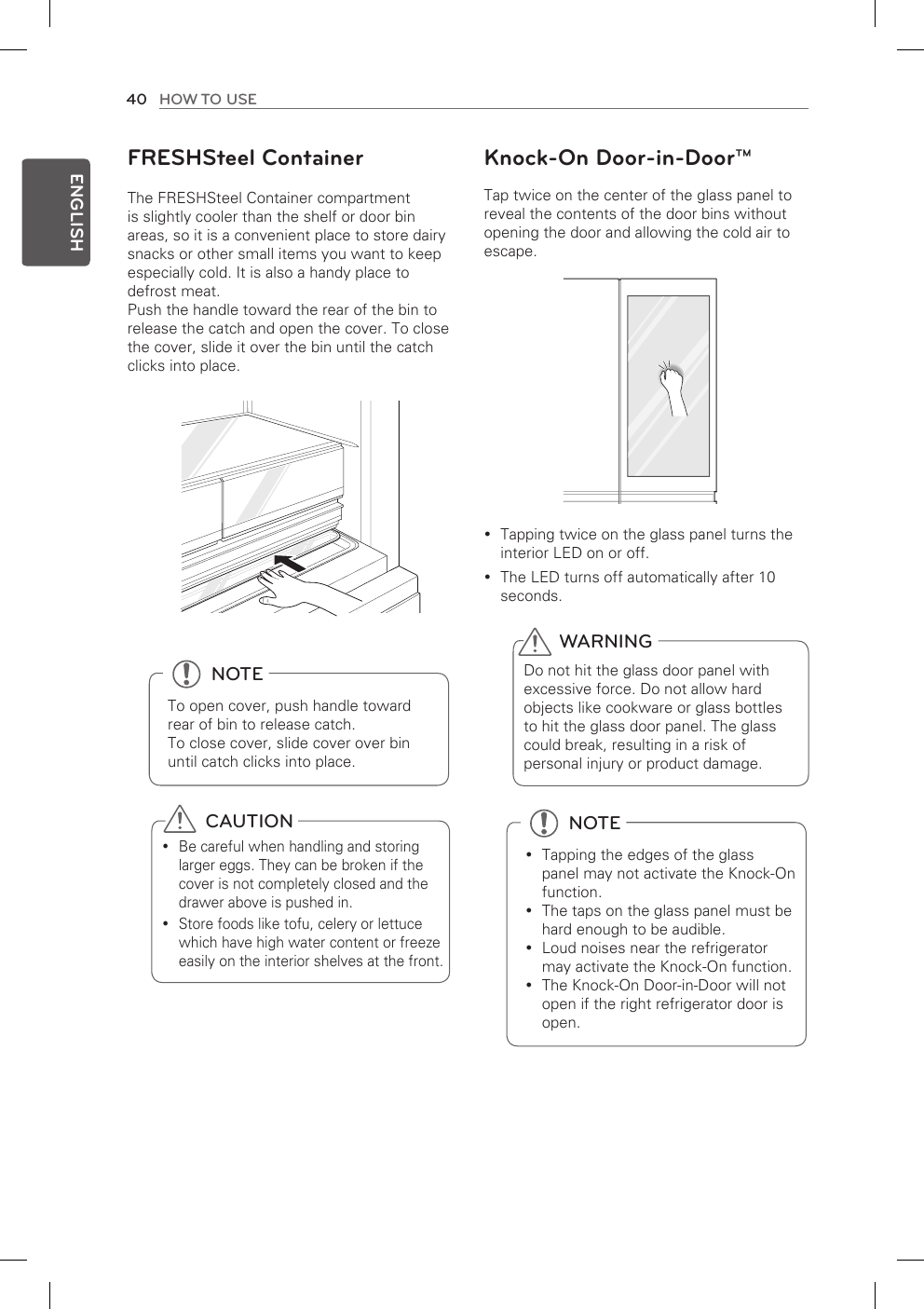 40 HOW TO USEENGLISHKnock-On Door-in-Door™Tap twice on the center of the glass panel toreveal the contents of the door bins withoutopening the door and allowing the cold air toescape.Tapping twice on the glass panel turns the yinterior LED on or off.The LED turns off automatically after 10 yseconds.  CAUTIONBe careful when handling and storing ylarger eggs. They can be broken if thecover is not completely closed and thedrawer above is pushed in.Store foods like tofu, celery or lettuce ywhich have high water content or freezeeasily on the interior shelves at the front.FRESHSteel ContainerThe FRESHSteel Container compartmentis slightly cooler than the shelf or door binareas, so it is a convenient place to store dairysnacks or other small items you want to keep especially cold. It is also a handy place todefrost meat.Push the handle toward the rear of the bin torelease the catch and open the cover. To closethe cover, slide it over the bin until the catchclicks into place.  NOTETapping the edges of the glass ypanel may not activate the Knock-Onfunction.The taps on the glass panel must be yhard enough to be audible.Loud noises near the refrigerator ymay activate the Knock-On function.The Knock-On Door-in-Door will not yopen if the right refrigerator door isopen.WARNINGDo not hit the glass door panel withexcessive force. Do not allow hardobjects like cookware or glass bottlesto hit the glass door panel. The glass could break, resulting in a risk ofpersonal injury or product damage.  NOTETo open cover, push handle towardrear of bin to release catch.To close cover, slide cover over binuntil catch clicks into place.