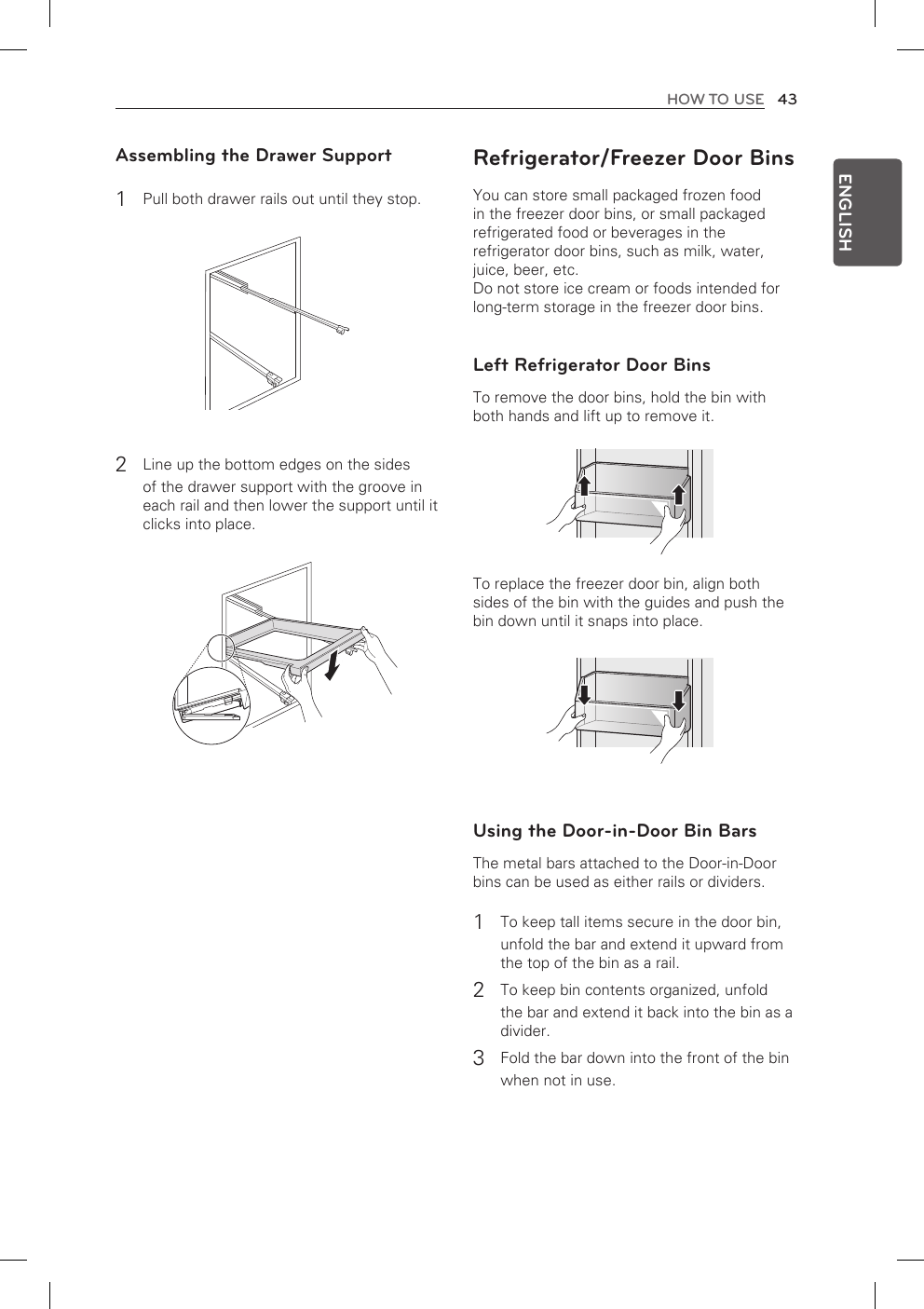 43HOW TO USEENGLISHAssembling the Drawer Support1 Pull both drawer rails out until they stop.2 Line up the bottom edges on the sides of the drawer support with the groove in each rail and then lower the support until it clicks into place.Refrigerator/Freezer Door BinsYou can store small packaged frozen food in the freezer door bins, or small packaged refrigerated food or beverages in the refrigerator door bins, such as milk, water, juice, beer, etc.Do not store ice cream or foods intended for long-term storage in the freezer door bins.Left Refrigerator Door BinsTo remove the door bins, hold the bin with both hands and lift up to remove it.To replace the freezer door bin, align both sides of the bin with the guides and push the bin down until it snaps into place.Using the Door-in-Door Bin BarsThe metal bars attached to the Door-in-Door bins can be used as either rails or dividers.1 To keep tall items secure in the door bin,unfold the bar and extend it upward from the top of the bin as a rail.2 To keep bin contents organized, unfoldthe bar and extend it back into the bin as a divider.3 Fold the bar down into the front of the binwhen not in use.
