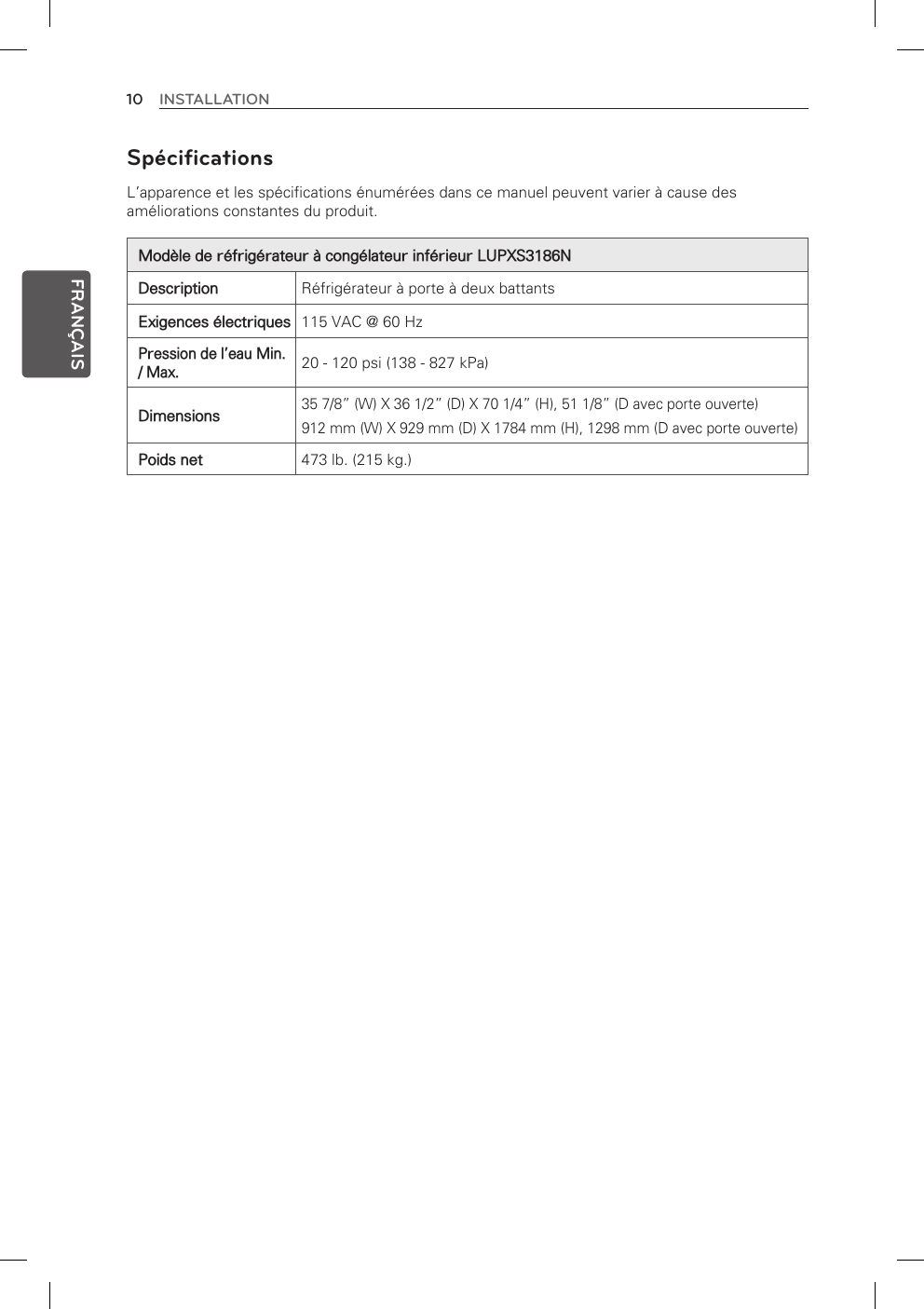 10 INSTALLATIONFRANÇAISSpécifications L’apparence et les spécifications énumérées dans ce manuel peuvent varier à cause des améliorations constantes du produit.Modèle de réfrigérateur à congélateur inférieur LUPXS3186NDescription Réfrigérateur à porte à deux battantsExigences électriques 115 VAC @ 60 HzPression de l’eau Min. / Max.20 - 120 psi (138 - 827 kPa)Dimensions35 7/8” (W) X 36 1/2” (D) X 70 1/4” (H), 51 1/8” (D avec porte ouverte) 912 mm (W) X 929 mm (D) X 1784 mm (H), 1298 mm (D avec porte ouverte)Poids net 473 lb. (215 kg.) 