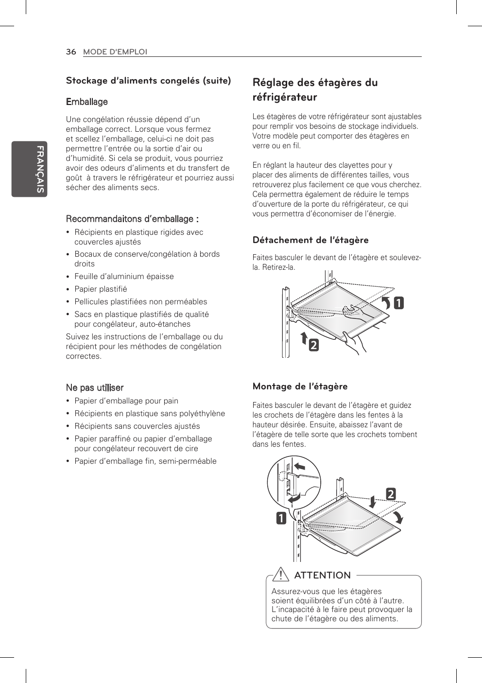 36 MODE D’EMPLOIFRANÇAISStockage d’aliments congelés (suite)EmballageUne congélation réussie dépend d’un emballage correct. Lorsque vous fermez et scellez l’emballage, celui-ci ne doit pas permettre l’entrée ou la sortie d’air ou d’humidité. Si cela se produit, vous pourriez avoir des odeurs d’aliments et du transfert de goût  à travers le réfrigérateur et pourriez aussi sécher des aliments secs. Recommandaitons d’emballage :Récipients en plastique rigides avec  ycouvercles ajustésBocaux de conserve/congélation à bords  ydroitsFeuille d’aluminium épaisse yPapier plastifié yPellicules plastifiées non perméables ySacs en plastique plastifiés de qualité  ypour congélateur, auto-étanchesSuivez les instructions de l’emballage ou du récipient pour les méthodes de congélation correctes.Ne pas utiliserPapier d’emballage pour pain yRécipients en plastique sans polyéthylène yRécipients sans couvercles ajustés yPapier paraffiné ou papier d’emballage  ypour congélateur recouvert de cirePapier d’emballage fin, semi-perméable  yRéglage des étagères du réfrigérateurLes étagères de votre réfrigérateur sont ajustables pour remplir vos besoins de stockage individuels. Votre modèle peut comporter des étagères en verre ou en fil.En réglant la hauteur des clayettes pour y placer des aliments de différentes tailles, vous retrouverez plus facilement ce que vous cherchez. Cela permettra également de réduire le temps d’ouverture de la porte du réfrigérateur, ce qui vous permettra d’économiser de l’énergie.Détachement de l’étagèreFaites basculer le devant de l’étagère et soulevez-la. Retirez-la.Montage de l’étagèreFaites basculer le devant de l’étagère et guidez les crochets de l’étagère dans les fentes à la hauteur désirée. Ensuite, abaissez l’avant de l’étagère de telle sorte que les crochets tombent dans les fentes.  ATTENTIONAssurez-vous que les étagères soient équilibrées d’un côté à l’autre. L’incapacité à le faire peut provoquer la chute de l’étagère ou des aliments.