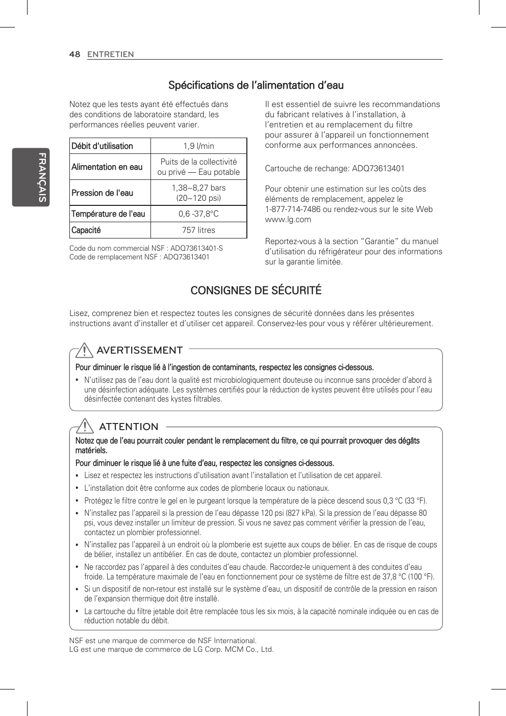 48 ENTRETIENFRANÇAISIl est essentiel de suivre les recommandations du fabricant relatives à l’installation, à l’entretien et au remplacement du filtre pour assurer à l’appareil un fonctionnement conforme aux performances annoncées.Cartouche de rechange: ADQ73613401Pour obtenir une estimation sur les coûts des éléments de remplacement, appelez le  1-877-714-7486 ou rendez-vous sur le site Web www.lg.comReportez-vous à la section “Garantie” du manuel d’utilisation du réfrigérateur pour des informations sur la garantie limitée.Notez que les tests ayant été effectués dans des conditions de laboratoire standard, les performances réelles peuvent varier.Lisez, comprenez bien et respectez toutes les consignes de sécurité données dans les présentes instructions avant d’installer et d’utiliser cet appareil. Conservez-les pour vous y référer ultérieurement.Code du nom commercial NSF : ADQ73613401-SCode de remplacement NSF : ADQ73613401Débit d&apos;utilisation 1,9 l/minAlimentation en eau Puits de la collectivité ou privé — Eau potablePression de l&apos;eau 1,38~8,27 bars  (20~120 psi)Température de l&apos;eau0,6 -37,8°CCapacité757 litres AVERTISSEMENTPour diminuer le risque lié à l’ingestion de contaminants, respectez les consignes ci-dessous.N’utilisez pas de l’eau dont la qualité est microbiologiquement douteuse ou inconnue sans procéder d’abord à  yune désinfection adéquate. Les systèmes certifiés pour la réduction de kystes peuvent être utilisés pour l’eau désinfectée contenant des kystes filtrables.  ATTENTIONNotez que de l’eau pourrait couler pendant le remplacement du filtre, ce qui pourrait provoquer des dégâts matériels.Pour diminuer le risque lié à une fuite d’eau, respectez les consignes ci-dessous.Lisez et respectez les instructions d’utilisation avant l’installation et l’utilisation de cet appareil. yL’installation doit être conforme aux codes de plomberie locaux ou nationaux. yProtégez le filtre contre le gel en le purgeant lorsque la température de la pièce descend sous 0,3 °C (33 °F). yN’installez pas l’appareil si la pression de l’eau dépasse 120 psi (827 kPa). Si la pression de l’eau dépasse 80  ypsi, vous devez installer un limiteur de pression. Si vous ne savez pas comment vérifier la pression de l’eau, contactez un plombier professionnel.N’installez pas l’appareil à un endroit où la plomberie est sujette aux coups de bélier. En cas de risque de coups  yde bélier, installez un antibélier. En cas de doute, contactez un plombier professionnel.Ne raccordez pas l’appareil à des conduites d’eau chaude. Raccordez-le uniquement à des conduites d’eau  yfroide. La température maximale de l’eau en fonctionnement pour ce système de filtre est de 37,8 °C (100 °F).Si un dispositif de non-retour est installé sur le système d’eau, un dispositif de contrôle de la pression en raison  yde l’expansion thermique doit être installé.La cartouche du filtre jetable doit être remplacée tous les six mois, à la capacité nominale indiquée ou en cas de  yréduction notable du débit.NSF est une marque de commerce de NSF International. LG est une marque de commerce de LG Corp. MCM Co., Ltd.Spécifications de l’alimentation d’eauCONSIGNES DE SÉCURITÉ