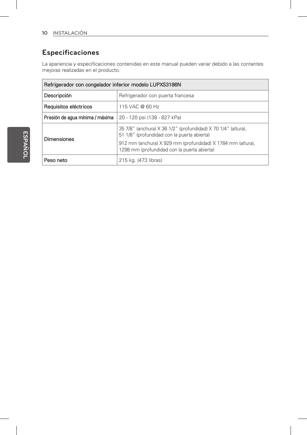 10 INSTALACIÓNESPAÑOLEspecificaciones La apariencia y especificaciones contenidas en este manual pueden variar debido a las contantes mejoras realizadas en el producto.Refrigerador con congelador inferior modelo LUPXS3186NDescripción Refrigerador con puerta francesaRequisitos eléctricos 115 VAC @ 60 HzPresión de agua mínima / máxima20 - 120 psi (138 - 827 kPa)Dimensiones35 7/8” (anchura) X 36 1/2” (profundidad) X 70 1/4” (altura),  51 1/8” (profundidad con la puerta abierta) 912 mm (anchura) X 929 mm (profundidad) X 1784 mm (altura),  1298 mm (profundidad con la puerta abierta)Peso neto 215 kg. (473 libras)
