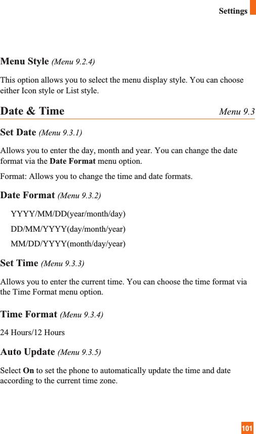 101SettingsMenu Style (Menu 9.2.4)This option allows you to select the menu display style. You can chooseeither Icon style or List style.Date &amp; Time Menu 9.3Set Date (Menu 9.3.1)Allows you to enter the day, month and year. You can change the dateformat via the Date Format menu option.Format: Allows you to change the time and date formats.Date Format (Menu 9.3.2)YYYY/MM/DD(year/month/day)DD/MM/YYYY(day/month/year)MM/DD/YYYY(month/day/year)Set Time (Menu 9.3.3)Allows you to enter the current time. You can choose the time format viathe Time Format menu option.Time Format (Menu 9.3.4)24 Hours/12 HoursAuto Update (Menu 9.3.5)Select On to set the phone to automatically update the time and dateaccording to the current time zone.