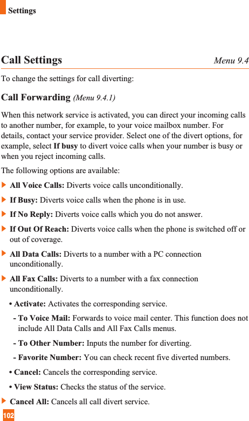 102SettingsCall Settings Menu 9.4To change the settings for call diverting:Call Forwarding (Menu 9.4.1)When this network service is activated, you can direct your incoming callsto another number, for example, to your voice mailbox number. Fordetails, contact your service provider. Select one of the divert options, forexample, select If busy to divert voice calls when your number is busy orwhen you reject incoming calls.The following options are available:]All Voice Calls: Diverts voice calls unconditionally.]If Busy: Diverts voice calls when the phone is in use.]If No Reply: Diverts voice calls which you do not answer.]If Out Of Reach: Diverts voice calls when the phone is switched off orout of coverage.]All Data Calls: Diverts to a number with a PC connectionunconditionally.]All Fax Calls: Diverts to a number with a fax connectionunconditionally.• Activate: Activates the corresponding service.- To Voice Mail: Forwards to voice mail center. This function does notinclude All Data Calls and All Fax Calls menus.- To Other Number: Inputs the number for diverting.- Favorite Number: You can check recent five diverted numbers.• Cancel: Cancels the corresponding service.• View Status: Checks the status of the service.]Cancel All: Cancels all call divert service.