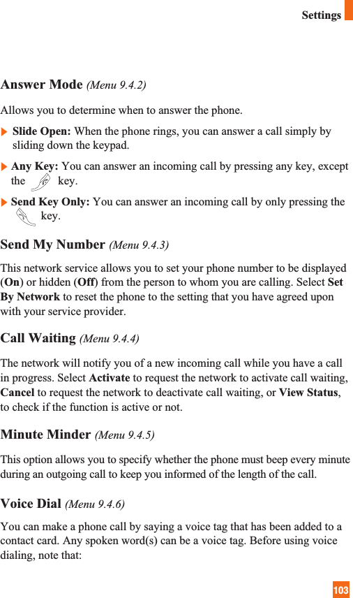 103SettingsAnswer Mode (Menu 9.4.2)Allows you to determine when to answer the phone.] Slide Open: When the phone rings, you can answer a call simply bysliding down the keypad.]Any Key: You can answer an incoming call by pressing any key, exceptthe  key.]Send Key Only: You can answer an incoming call by only pressing thekey.Send My Number (Menu 9.4.3)This network service allows you to set your phone number to be displayed(On) or hidden (Off) from the person to whom you are calling. Select SetBy Network to reset the phone to the setting that you have agreed uponwith your service provider.Call Waiting (Menu 9.4.4)The network will notify you of a new incoming call while you have a callin progress. Select Activate to request the network to activate call waiting,Cancel to request the network to deactivate call waiting, or View Status,to check if the function is active or not.Minute Minder (Menu 9.4.5)This option allows you to specify whether the phone must beep every minuteduring an outgoing call to keep you informed of the length of the call.Voice Dial (Menu 9.4.6)You can make a phone call by saying a voice tag that has been added to acontact card. Any spoken word(s) can be a voice tag. Before using voicedialing, note that:
