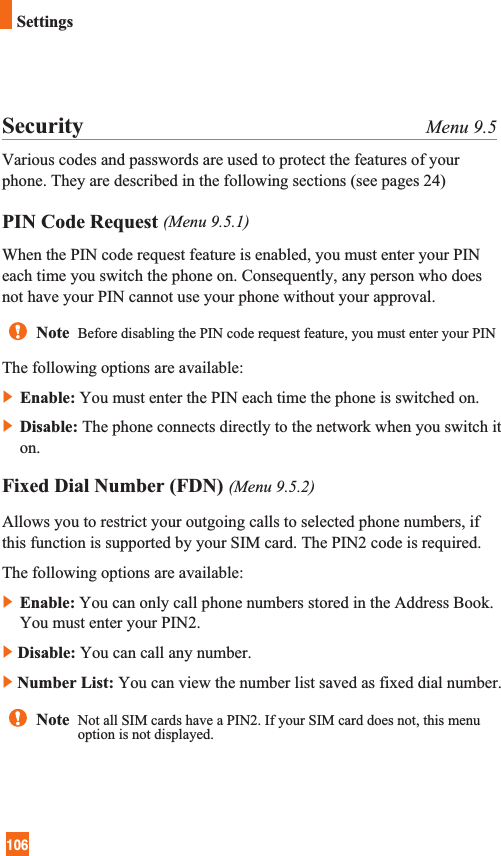 106SettingsSecurity Menu 9.5Various codes and passwords are used to protect the features of yourphone. They are described in the following sections (see pages 24)PIN Code Request (Menu 9.5.1)When the PIN code request feature is enabled, you must enter your PINeach time you switch the phone on. Consequently, any person who doesnot have your PIN cannot use your phone without your approval.The following options are available:]Enable: You must enter the PIN each time the phone is switched on.]Disable: The phone connects directly to the network when you switch iton.Fixed Dial Number (FDN) (Menu 9.5.2)Allows you to restrict your outgoing calls to selected phone numbers, ifthis function is supported by your SIM card. The PIN2 code is required.The following options are available:]Enable: You can only call phone numbers stored in the Address Book.You must enter your PIN2.]Disable: You can call any number.]Number List: You can view the number list saved as fixed dial number.Note  Before disabling the PIN code request feature, you must enter your PINNote  Not all SIM cards have a PIN2. If your SIM card does not, this menuoption is not displayed.