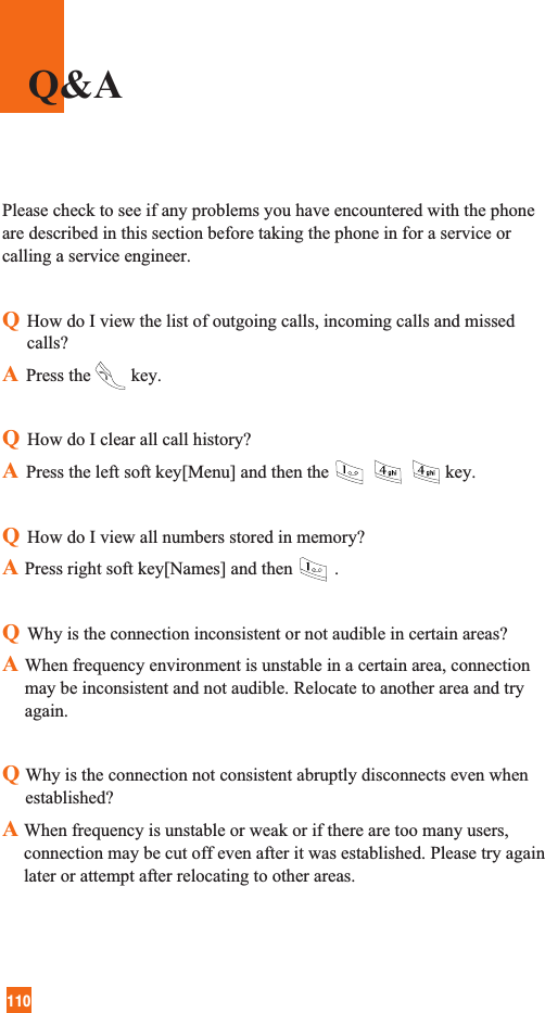 110Please check to see if any problems you have encountered with the phoneare described in this section before taking the phone in for a service orcalling a service engineer.QHow do I view the list of outgoing calls, incoming calls and missedcalls?APress the key.QHow do I clear all call history?APress the left soft key[Menu] and then the key.QHow do I view all numbers stored in memory?APress right soft key[Names] and then .QWhy is the connection inconsistent or not audible in certain areas?AWhen frequency environment is unstable in a certain area, connectionmay be inconsistent and not audible. Relocate to another area and tryagain.QWhy is the connection not consistent abruptly disconnects even whenestablished?A When frequency is unstable or weak or if there are too many users,connection may be cut off even after it was established. Please try againlater or attempt after relocating to other areas.Q&amp;A