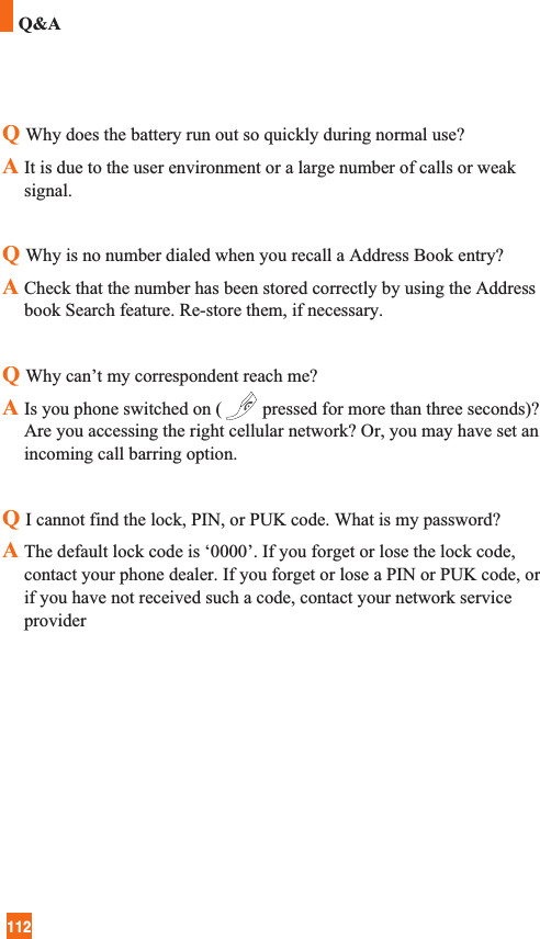 112Q&amp;AQWhy does the battery run out so quickly during normal use?AIt is due to the user environment or a large number of calls or weaksignal.QWhy is no number dialed when you recall a Address Book entry?A Check that the number has been stored correctly by using the Addressbook Search feature. Re-store them, if necessary.QWhy can’t my correspondent reach me?A Is you phone switched on ( pressed for more than three seconds)?Are you accessing the right cellular network? Or, you may have set anincoming call barring option.QI cannot find the lock, PIN, or PUK code. What is my password?A The default lock code is ‘0000’. If you forget or lose the lock code,contact your phone dealer. If you forget or lose a PIN or PUK code, orif you have not received such a code, contact your network serviceprovider