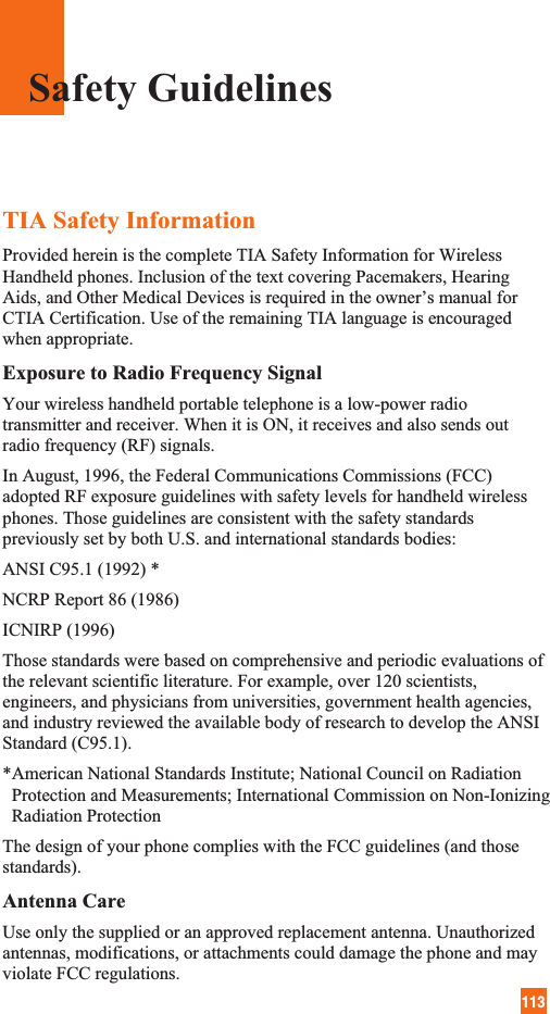 113TIA Safety InformationProvided herein is the complete TIA Safety Information for WirelessHandheld phones. Inclusion of the text covering Pacemakers, HearingAids, and Other Medical Devices is required in the owner’s manual forCTIA Certification. Use of the remaining TIA language is encouragedwhen appropriate.Exposure to Radio Frequency SignalYour wireless handheld portable telephone is a low-power radiotransmitter and receiver. When it is ON, it receives and also sends outradio frequency (RF) signals.In August, 1996, the Federal Communications Commissions (FCC)adopted RF exposure guidelines with safety levels for handheld wirelessphones. Those guidelines are consistent with the safety standardspreviously set by both U.S. and international standards bodies:ANSI C95.1 (1992) *NCRP Report 86 (1986)ICNIRP (1996)Those standards were based on comprehensive and periodic evaluations ofthe relevant scientific literature. For example, over 120 scientists,engineers, and physicians from universities, government health agencies,and industry reviewed the available body of research to develop the ANSIStandard (C95.1).*American National Standards Institute; National Council on RadiationProtection and Measurements; International Commission on Non-IonizingRadiation ProtectionThe design of your phone complies with the FCC guidelines (and thosestandards).Antenna CareUse only the supplied or an approved replacement antenna. Unauthorizedantennas, modifications, or attachments could damage the phone and mayviolate FCC regulations.Safety Guidelines