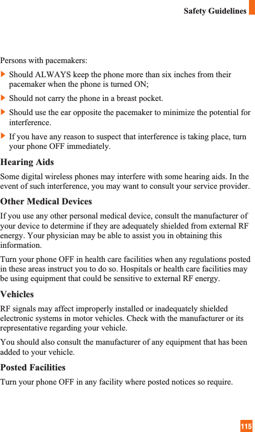 115Safety GuidelinesPersons with pacemakers:]Should ALWAYS keep the phone more than six inches from theirpacemaker when the phone is turned ON;]Should not carry the phone in a breast pocket.]Should use the ear opposite the pacemaker to minimize the potential forinterference.]If you have any reason to suspect that interference is taking place, turnyour phone OFF immediately.Hearing AidsSome digital wireless phones may interfere with some hearing aids. In theevent of such interference, you may want to consult your service provider.Other Medical DevicesIf you use any other personal medical device, consult the manufacturer ofyour device to determine if they are adequately shielded from external RFenergy. Your physician may be able to assist you in obtaining thisinformation. Turn your phone OFF in health care facilities when any regulations postedin these areas instruct you to do so. Hospitals or health care facilities maybe using equipment that could be sensitive to external RF energy.VehiclesRF signals may affect improperly installed or inadequately shieldedelectronic systems in motor vehicles. Check with the manufacturer or itsrepresentative regarding your vehicle. You should also consult the manufacturer of any equipment that has beenadded to your vehicle.Posted FacilitiesTurn your phone OFF in any facility where posted notices so require.