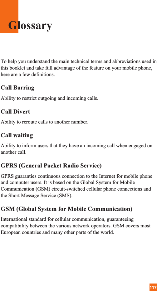 117To help you understand the main technical terms and abbreviations used inthis booklet and take full advantage of the feature on your mobile phone,here are a few definitions.Call BarringAbility to restrict outgoing and incoming calls.Call DivertAbility to reroute calls to another number.Call waitingAbility to inform users that they have an incoming call when engaged onanother call.GPRS (General Packet Radio Service)GPRS guaranties continuous connection to the Internet for mobile phoneand computer users. It is based on the Global System for MobileCommunication (GSM) circuit-switched cellular phone connections andthe Short Message Service (SMS).GSM (Global System for Mobile Communication)International standard for cellular communication, guaranteeingcompatibility between the various network operators. GSM covers mostEuropean countries and many other parts of the world.Glossary