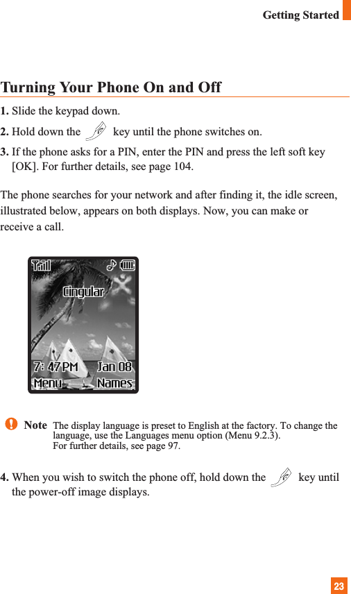 23Getting StartedTurning Your Phone On and Off1. Slide the keypad down.2. Hold down the  key until the phone switches on.3. If the phone asks for a PIN, enter the PIN and press the left soft key[OK]. For further details, see page 104.The phone searches for your network and after finding it, the idle screen,illustrated below, appears on both displays. Now, you can make orreceive a call.4. When you wish to switch the phone off, hold down the  key untilthe power-off image displays.Note  The display language is preset to English at the factory. To change thelanguage, use the Languages menu option (Menu 9.2.3).For further details, see page 97.