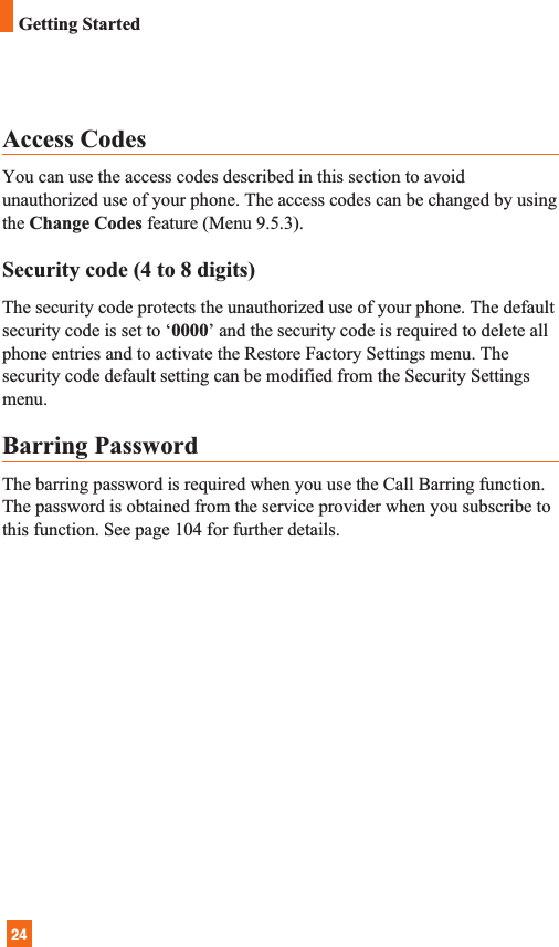 24Access CodesYou can use the access codes described in this section to avoidunauthorized use of your phone. The access codes can be changed by usingthe Change Codes feature (Menu 9.5.3).Security code (4 to 8 digits)The security code protects the unauthorized use of your phone. The defaultsecurity code is set to ‘0000’ and the security code is required to delete allphone entries and to activate the Restore Factory Settings menu. Thesecurity code default setting can be modified from the Security Settingsmenu.Barring PasswordThe barring password is required when you use the Call Barring function.The password is obtained from the service provider when you subscribe tothis function. See page 104 for further details.Getting Started