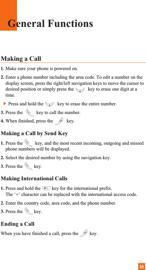 25General FunctionsMaking a Call 1. Make sure your phone is powered on.2. Enter a phone number including the area code. To edit a number on thedisplay screen, press the right/left navigation keys to move the cursor todesired position or simply press the key to erase one digit at atime.]Press and hold the key to erase the entire number.3. Press the  key to call the number.4. When finished, press the  key.Making a Call by Send Key1. Press the key, and the most recent incoming, outgoing and missedphone numbers will be displayed.2. Select the desired number by using the navigation key.3. Press the key.Making International Calls1. Press and hold the key for the international prefix.The ‘+’ character can be replaced with the international access code.2. Enter the country code, area code, and the phone number.3. Press the key.Ending a CallWhen you have finished a call, press the key.