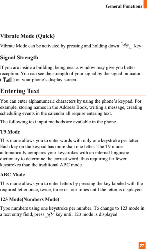 27General FunctionsVibrate Mode (Quick)Vibrate Mode can be activated by pressing and holding down  key. Signal StrengthIf you are inside a building, being near a window may give you betterreception. You can see the strength of your signal by the signal indicator( ) on your phone’s display screen.Entering TextYou can enter alphanumeric characters by using the phone’s keypad. Forexample, storing names in the Address Book, writing a message, creatingscheduling events in the calendar all require entering text.The following text input methods are available in the phone.T9 ModeThis mode allows you to enter words with only one keystroke per letter.Each key on the keypad has more than one letter. The T9 modeautomatically compares your keystrokes with an internal linguisticdictionary to determine the correct word, thus requiring far fewerkeystrokes than the traditional ABC mode.ABC ModeThis mode allows you to enter letters by pressing the key labeled with therequired letter once, twice, three or four times until the letter is displayed.123 Mode(Numbers Mode)Type numbers using one keystroke per number. To change to 123 mode ina text entry field, press key until 123 mode is displayed.