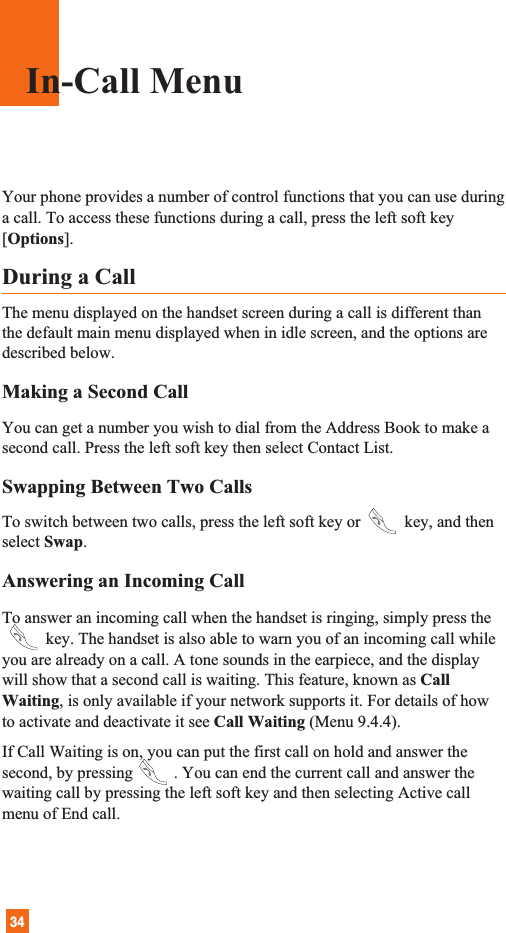 34Your phone provides a number of control functions that you can use duringa call. To access these functions during a call, press the left soft key[Options].During a CallThe menu displayed on the handset screen during a call is different thanthe default main menu displayed when in idle screen, and the options aredescribed below.Making a Second CallYou can get a number you wish to dial from the Address Book to make asecond call. Press the left soft key then select Contact List.Swapping Between Two CallsTo switch between two calls, press the left soft key or key, and thenselect Swap. Answering an Incoming CallTo answer an incoming call when the handset is ringing, simply press the      key. The handset is also able to warn you of an incoming call whileyou are already on a call. A tone sounds in the earpiece, and the displaywill show that a second call is waiting. This feature, known as CallWaiting, is only available if your network supports it. For details of howto activate and deactivate it see Call Waiting (Menu 9.4.4).If Call Waiting is on, you can put the first call on hold and answer thesecond, by pressing . You can end the current call and answer thewaiting call by pressing the left soft key and then selecting Active callmenu of End call.In-Call Menu