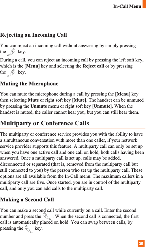 35Rejecting an Incoming CallYou can reject an incoming call without answering by simply pressingthe key.During a call, you can reject an incoming call by pressing the left soft key,which is the [Menu] key and selecting the Reject call or by pressingthe key.Muting the MicrophoneYou can mute the microphone during a call by pressing the [Menu] keythen selecting Mute or right soft key [Mute]. The handset can be unmutedby pressing the Unmute menu or right soft key [Unmute]. When thehandset is muted, the caller cannot hear you, but you can still hear them.Multiparty or Conference CallsThe multiparty or conference service provides you with the ability to havea simultaneous conversation with more than one caller, if your networkservice provider supports this feature. A multiparty call can only be set upwhen you have one active call and one call on hold, both calls having beenanswered. Once a multiparty call is set up, calls may be added,disconnected or separated (that is, removed from the multiparty call butstill connected to you) by the person who set up the multiparty call. Theseoptions are all available from the In-Call menu. The maximum callers in amultiparty call are five. Once started, you are in control of the multipartycall, and only you can add calls to the multiparty call.Making a Second CallYou can make a second call while currently on a call. Enter the secondnumber and press the . When the second call is connected, the firstcall is automatically placed on hold. You can swap between calls, bypressing the key.In-Call Menu
