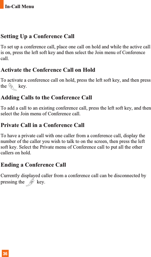 36In-Call MenuSetting Up a Conference CallTo set up a conference call, place one call on hold and while the active callis on, press the left soft key and then select the Join menu of Conferencecall.Activate the Conference Call on HoldTo activate a conference call on hold, press the left soft key, and then pressthe key.Adding Calls to the Conference CallTo add a call to an existing conference call, press the left soft key, and thenselect the Join menu of Conference call.Private Call in a Conference CallTo have a private call with one caller from a conference call, display thenumber of the caller you wish to talk to on the screen, then press the leftsoft key. Select the Private menu of Conference call to put all the othercallers on hold.Ending a Conference CallCurrently displayed caller from a conference call can be disconnected bypressing the key.