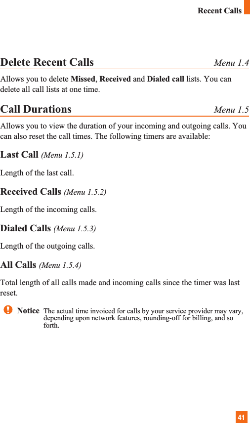 41Delete Recent Calls Menu 1.4Allows you to delete Missed, Received and Dialed call lists. You candelete all call lists at one time.Call Durations Menu 1.5Allows you to view the duration of your incoming and outgoing calls. Youcan also reset the call times. The following timers are available:Last Call (Menu 1.5.1)Length of the last call.Received Calls (Menu 1.5.2)Length of the incoming calls.Dialed Calls (Menu 1.5.3)Length of the outgoing calls.All Calls (Menu 1.5.4)Total length of all calls made and incoming calls since the timer was lastreset.Recent CallsNotice  The actual time invoiced for calls by your service provider may vary,depending upon network features, rounding-off for billing, and soforth.