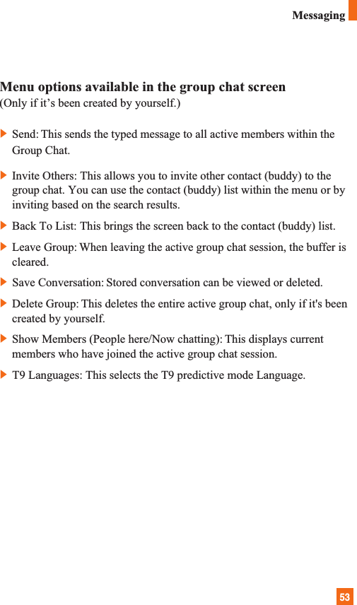 53MessagingMenu options available in the group chat screen(Only if it’s been created by yourself.)]Send: This sends the typed message to all active members within theGroup Chat.]Invite Others: This allows you to invite other contact (buddy) to thegroup chat. You can use the contact (buddy) list within the menu or byinviting based on the search results. ]Back To List: This brings the screen back to the contact (buddy) list.]Leave Group: When leaving the active group chat session, the buffer iscleared.]Save Conversation: Stored conversation can be viewed or deleted.]Delete Group: This deletes the entire active group chat, only if it&apos;s beencreated by yourself.]Show Members (People here/Now chatting): This displays currentmembers who have joined the active group chat session.]T9 Languages: This selects the T9 predictive mode Language.
