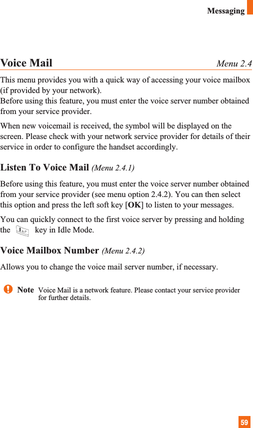 59MessagingVoice Mail Menu 2.4This menu provides you with a quick way of accessing your voice mailbox(if provided by your network).Before using this feature, you must enter the voice server number obtainedfrom your service provider. When new voicemail is received, the symbol will be displayed on thescreen. Please check with your network service provider for details of theirservice in order to configure the handset accordingly.Listen To Voice Mail (Menu 2.4.1)Before using this feature, you must enter the voice server number obtainedfrom your service provider (see menu option 2.4.2). You can then selectthis option and press the left soft key [OK] to listen to your messages. You can quickly connect to the first voice server by pressing and holdingthe  key in Idle Mode.Voice Mailbox Number (Menu 2.4.2)Allows you to change the voice mail server number, if necessary.Note  Voice Mail is a network feature. Please contact your service providerfor further details.
