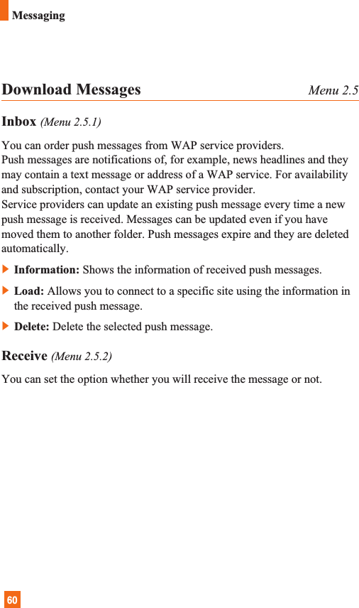 60MessagingDownload Messages Menu 2.5Inbox (Menu 2.5.1)You can order push messages from WAP service providers. Push messages are notifications of, for example, news headlines and theymay contain a text message or address of a WAP service. For availabilityand subscription, contact your WAP service provider.Service providers can update an existing push message every time a newpush message is received. Messages can be updated even if you havemoved them to another folder. Push messages expire and they are deletedautomatically.]Information: Shows the information of received push messages.]Load: Allows you to connect to a specific site using the information inthe received push message.]Delete: Delete the selected push message.Receive (Menu 2.5.2)You can set the option whether you will receive the message or not.