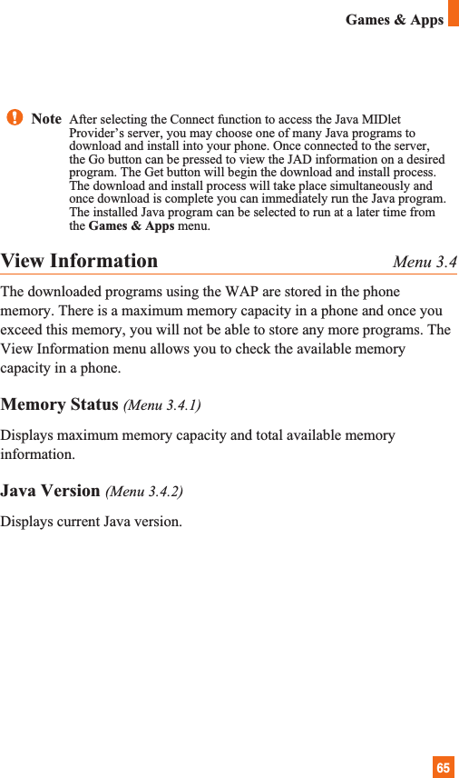 65Games &amp; AppsView Information Menu 3.4The downloaded programs using the WAP are stored in the phonememory. There is a maximum memory capacity in a phone and once youexceed this memory, you will not be able to store any more programs. TheView Information menu allows you to check the available memorycapacity in a phone.Memory Status (Menu 3.4.1)Displays maximum memory capacity and total available memoryinformation. Java Version (Menu 3.4.2)Displays current Java version.Note  After selecting the Connect function to access the Java MIDletProvider’s server, you may choose one of many Java programs todownload and install into your phone. Once connected to the server,the Go button can be pressed to view the JAD information on a desiredprogram. The Get button will begin the download and install process.The download and install process will take place simultaneously andonce download is complete you can immediately run the Java program.The installed Java program can be selected to run at a later time fromthe Games &amp; Apps menu.