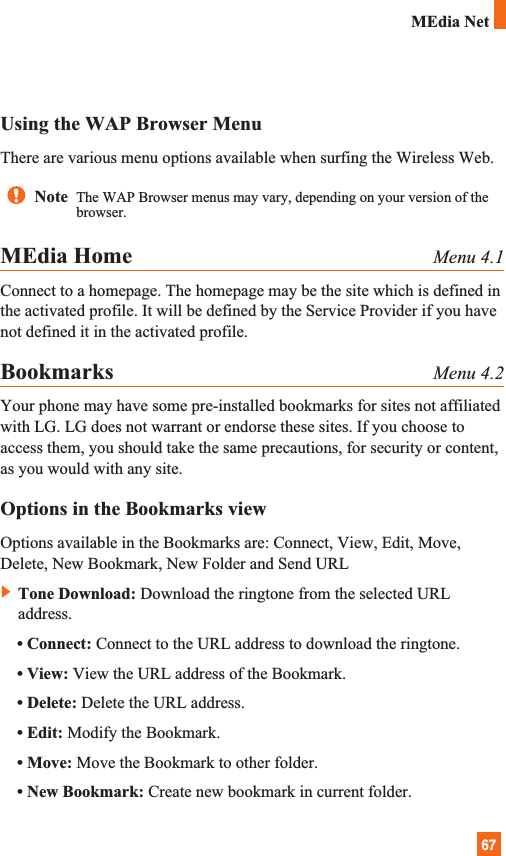 67MEdia NetUsing the WAP Browser MenuThere are various menu options available when surfing the Wireless Web.MEdia Home Menu 4.1Connect to a homepage. The homepage may be the site which is defined inthe activated profile. It will be defined by the Service Provider if you havenot defined it in the activated profile.Bookmarks Menu 4.2Your phone may have some pre-installed bookmarks for sites not affiliatedwith LG. LG does not warrant or endorse these sites. If you choose toaccess them, you should take the same precautions, for security or content,as you would with any site.Options in the Bookmarks viewOptions available in the Bookmarks are: Connect, View, Edit, Move,Delete, New Bookmark, New Folder and Send URL]Tone Download: Download the ringtone from the selected URLaddress.• Connect: Connect to the URL address to download the ringtone.• View: View the URL address of the Bookmark.• Delete: Delete the URL address.• Edit: Modify the Bookmark.• Move: Move the Bookmark to other folder.• New Bookmark: Create new bookmark in current folder.Note  The WAP Browser menus may vary, depending on your version of thebrowser.